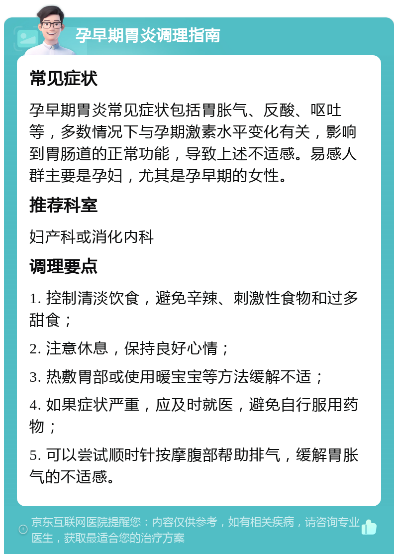 孕早期胃炎调理指南 常见症状 孕早期胃炎常见症状包括胃胀气、反酸、呕吐等，多数情况下与孕期激素水平变化有关，影响到胃肠道的正常功能，导致上述不适感。易感人群主要是孕妇，尤其是孕早期的女性。 推荐科室 妇产科或消化内科 调理要点 1. 控制清淡饮食，避免辛辣、刺激性食物和过多甜食； 2. 注意休息，保持良好心情； 3. 热敷胃部或使用暖宝宝等方法缓解不适； 4. 如果症状严重，应及时就医，避免自行服用药物； 5. 可以尝试顺时针按摩腹部帮助排气，缓解胃胀气的不适感。