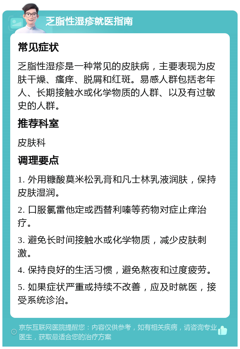 乏脂性湿疹就医指南 常见症状 乏脂性湿疹是一种常见的皮肤病，主要表现为皮肤干燥、瘙痒、脱屑和红斑。易感人群包括老年人、长期接触水或化学物质的人群、以及有过敏史的人群。 推荐科室 皮肤科 调理要点 1. 外用糠酸莫米松乳膏和凡士林乳液润肤，保持皮肤湿润。 2. 口服氯雷他定或西替利嗪等药物对症止痒治疗。 3. 避免长时间接触水或化学物质，减少皮肤刺激。 4. 保持良好的生活习惯，避免熬夜和过度疲劳。 5. 如果症状严重或持续不改善，应及时就医，接受系统诊治。