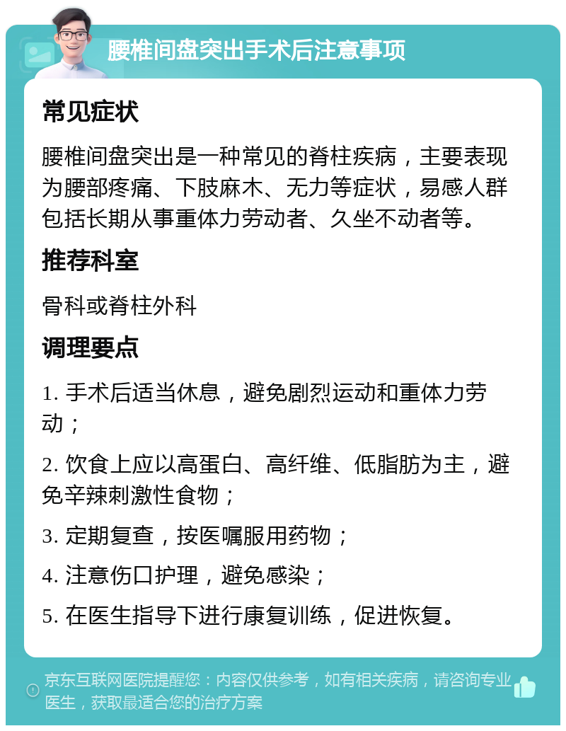 腰椎间盘突出手术后注意事项 常见症状 腰椎间盘突出是一种常见的脊柱疾病，主要表现为腰部疼痛、下肢麻木、无力等症状，易感人群包括长期从事重体力劳动者、久坐不动者等。 推荐科室 骨科或脊柱外科 调理要点 1. 手术后适当休息，避免剧烈运动和重体力劳动； 2. 饮食上应以高蛋白、高纤维、低脂肪为主，避免辛辣刺激性食物； 3. 定期复查，按医嘱服用药物； 4. 注意伤口护理，避免感染； 5. 在医生指导下进行康复训练，促进恢复。