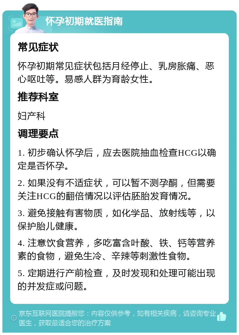 怀孕初期就医指南 常见症状 怀孕初期常见症状包括月经停止、乳房胀痛、恶心呕吐等。易感人群为育龄女性。 推荐科室 妇产科 调理要点 1. 初步确认怀孕后，应去医院抽血检查HCG以确定是否怀孕。 2. 如果没有不适症状，可以暂不测孕酮，但需要关注HCG的翻倍情况以评估胚胎发育情况。 3. 避免接触有害物质，如化学品、放射线等，以保护胎儿健康。 4. 注意饮食营养，多吃富含叶酸、铁、钙等营养素的食物，避免生冷、辛辣等刺激性食物。 5. 定期进行产前检查，及时发现和处理可能出现的并发症或问题。