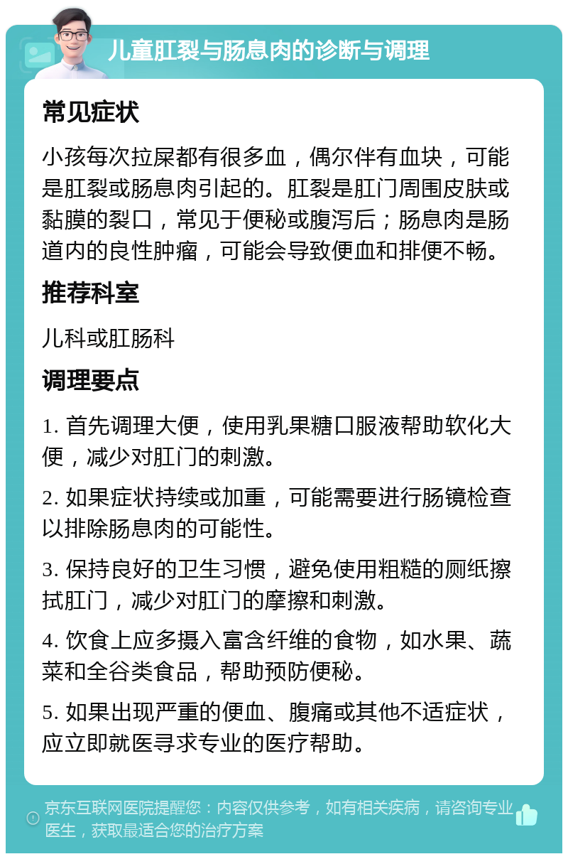 儿童肛裂与肠息肉的诊断与调理 常见症状 小孩每次拉屎都有很多血，偶尔伴有血块，可能是肛裂或肠息肉引起的。肛裂是肛门周围皮肤或黏膜的裂口，常见于便秘或腹泻后；肠息肉是肠道内的良性肿瘤，可能会导致便血和排便不畅。 推荐科室 儿科或肛肠科 调理要点 1. 首先调理大便，使用乳果糖口服液帮助软化大便，减少对肛门的刺激。 2. 如果症状持续或加重，可能需要进行肠镜检查以排除肠息肉的可能性。 3. 保持良好的卫生习惯，避免使用粗糙的厕纸擦拭肛门，减少对肛门的摩擦和刺激。 4. 饮食上应多摄入富含纤维的食物，如水果、蔬菜和全谷类食品，帮助预防便秘。 5. 如果出现严重的便血、腹痛或其他不适症状，应立即就医寻求专业的医疗帮助。