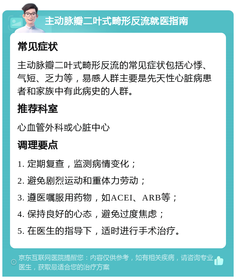 主动脉瓣二叶式畸形反流就医指南 常见症状 主动脉瓣二叶式畸形反流的常见症状包括心悸、气短、乏力等，易感人群主要是先天性心脏病患者和家族中有此病史的人群。 推荐科室 心血管外科或心脏中心 调理要点 1. 定期复查，监测病情变化； 2. 避免剧烈运动和重体力劳动； 3. 遵医嘱服用药物，如ACEI、ARB等； 4. 保持良好的心态，避免过度焦虑； 5. 在医生的指导下，适时进行手术治疗。