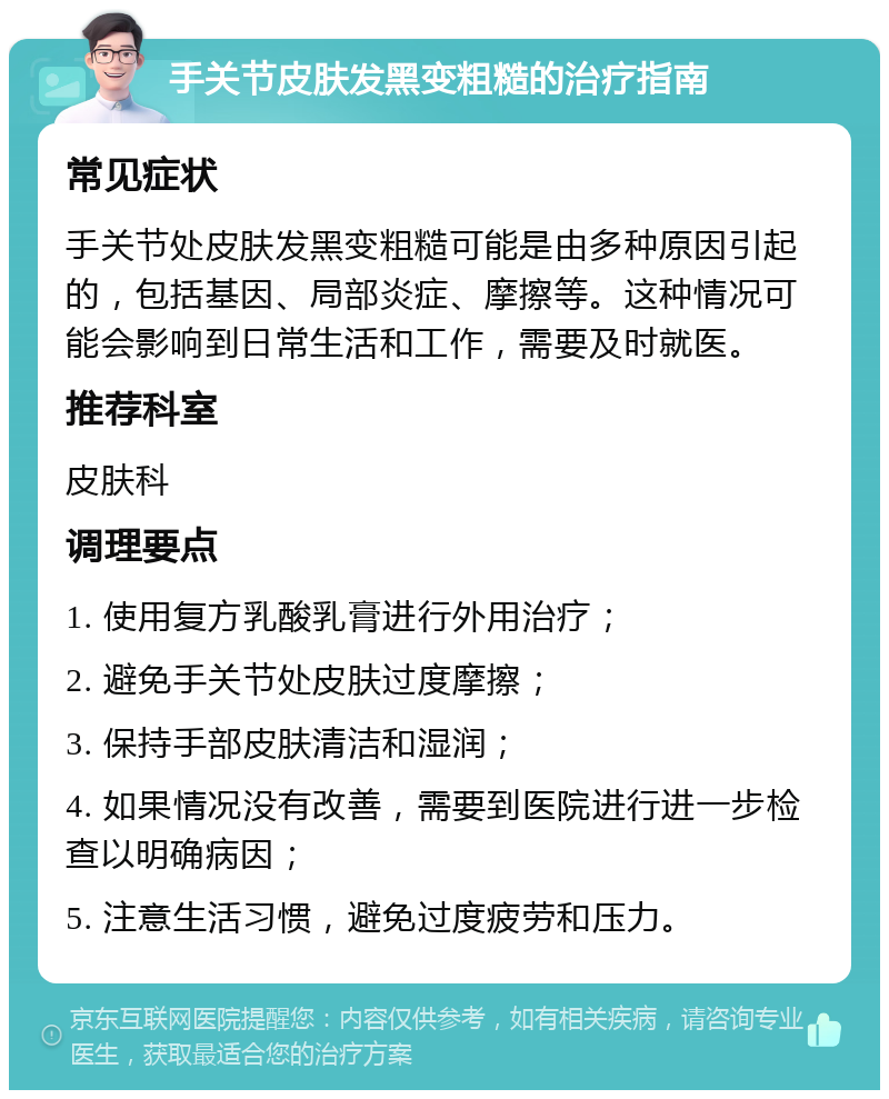 手关节皮肤发黑变粗糙的治疗指南 常见症状 手关节处皮肤发黑变粗糙可能是由多种原因引起的，包括基因、局部炎症、摩擦等。这种情况可能会影响到日常生活和工作，需要及时就医。 推荐科室 皮肤科 调理要点 1. 使用复方乳酸乳膏进行外用治疗； 2. 避免手关节处皮肤过度摩擦； 3. 保持手部皮肤清洁和湿润； 4. 如果情况没有改善，需要到医院进行进一步检查以明确病因； 5. 注意生活习惯，避免过度疲劳和压力。