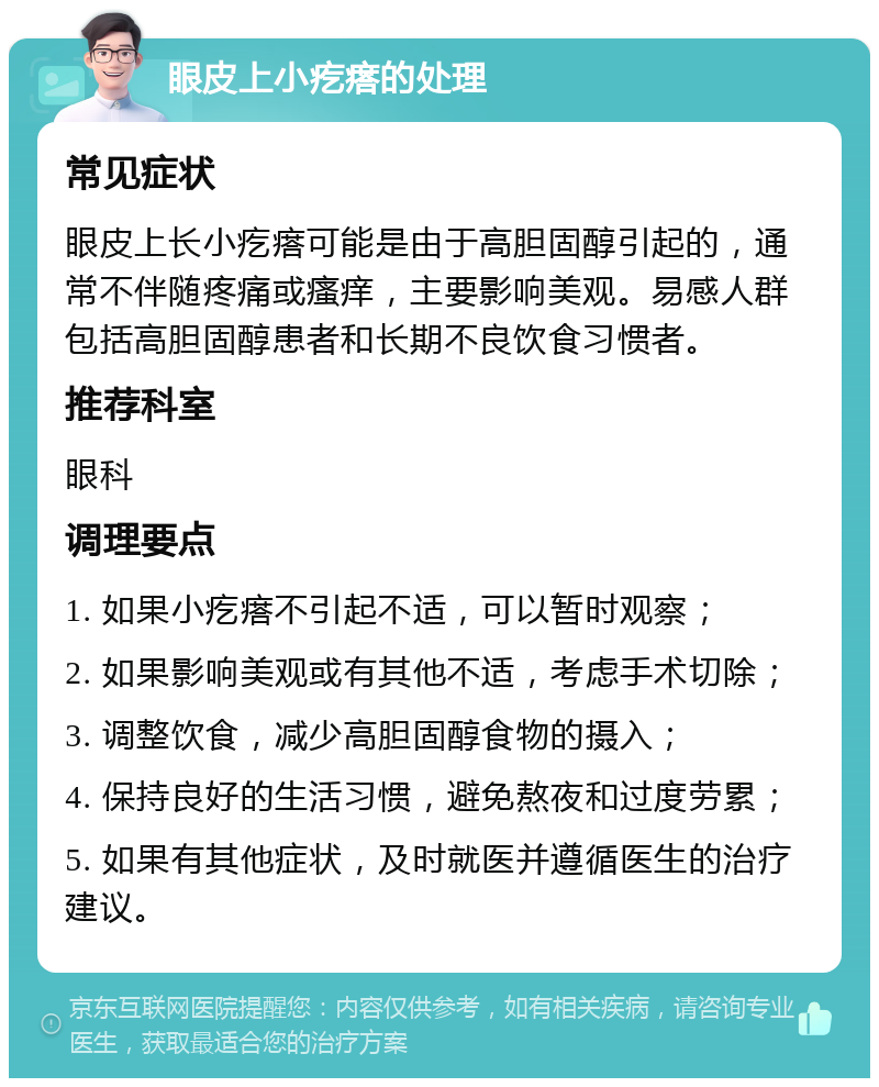 眼皮上小疙瘩的处理 常见症状 眼皮上长小疙瘩可能是由于高胆固醇引起的，通常不伴随疼痛或瘙痒，主要影响美观。易感人群包括高胆固醇患者和长期不良饮食习惯者。 推荐科室 眼科 调理要点 1. 如果小疙瘩不引起不适，可以暂时观察； 2. 如果影响美观或有其他不适，考虑手术切除； 3. 调整饮食，减少高胆固醇食物的摄入； 4. 保持良好的生活习惯，避免熬夜和过度劳累； 5. 如果有其他症状，及时就医并遵循医生的治疗建议。