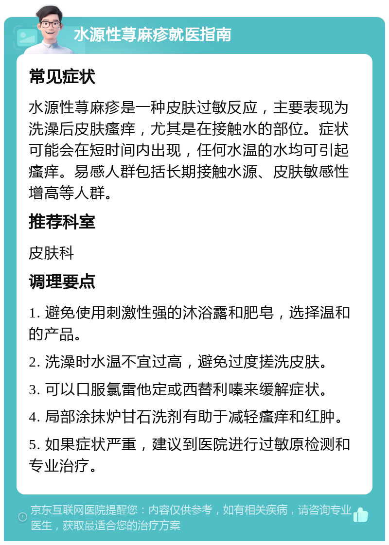 水源性荨麻疹就医指南 常见症状 水源性荨麻疹是一种皮肤过敏反应，主要表现为洗澡后皮肤瘙痒，尤其是在接触水的部位。症状可能会在短时间内出现，任何水温的水均可引起瘙痒。易感人群包括长期接触水源、皮肤敏感性增高等人群。 推荐科室 皮肤科 调理要点 1. 避免使用刺激性强的沐浴露和肥皂，选择温和的产品。 2. 洗澡时水温不宜过高，避免过度搓洗皮肤。 3. 可以口服氯雷他定或西替利嗪来缓解症状。 4. 局部涂抹炉甘石洗剂有助于减轻瘙痒和红肿。 5. 如果症状严重，建议到医院进行过敏原检测和专业治疗。