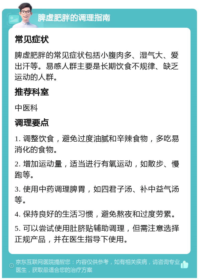 脾虚肥胖的调理指南 常见症状 脾虚肥胖的常见症状包括小腹肉多、湿气大、爱出汗等。易感人群主要是长期饮食不规律、缺乏运动的人群。 推荐科室 中医科 调理要点 1. 调整饮食，避免过度油腻和辛辣食物，多吃易消化的食物。 2. 增加运动量，适当进行有氧运动，如散步、慢跑等。 3. 使用中药调理脾胃，如四君子汤、补中益气汤等。 4. 保持良好的生活习惯，避免熬夜和过度劳累。 5. 可以尝试使用肚脐贴辅助调理，但需注意选择正规产品，并在医生指导下使用。