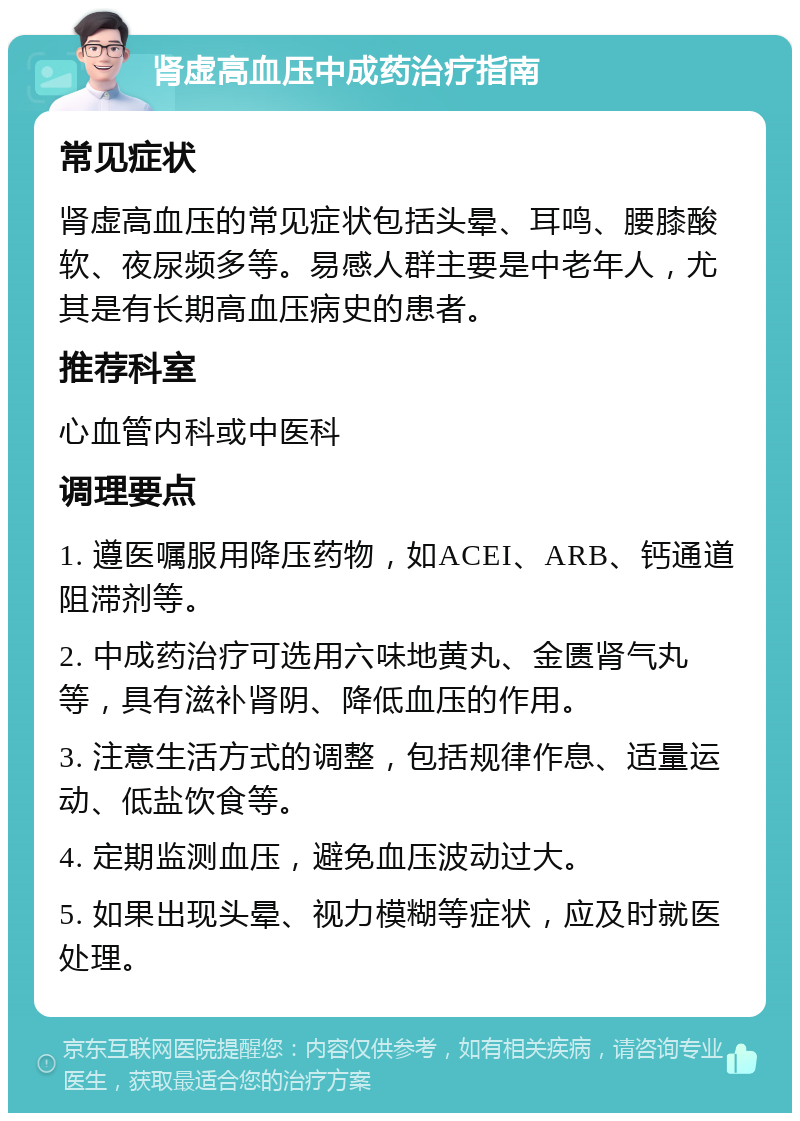 肾虚高血压中成药治疗指南 常见症状 肾虚高血压的常见症状包括头晕、耳鸣、腰膝酸软、夜尿频多等。易感人群主要是中老年人，尤其是有长期高血压病史的患者。 推荐科室 心血管内科或中医科 调理要点 1. 遵医嘱服用降压药物，如ACEI、ARB、钙通道阻滞剂等。 2. 中成药治疗可选用六味地黄丸、金匮肾气丸等，具有滋补肾阴、降低血压的作用。 3. 注意生活方式的调整，包括规律作息、适量运动、低盐饮食等。 4. 定期监测血压，避免血压波动过大。 5. 如果出现头晕、视力模糊等症状，应及时就医处理。