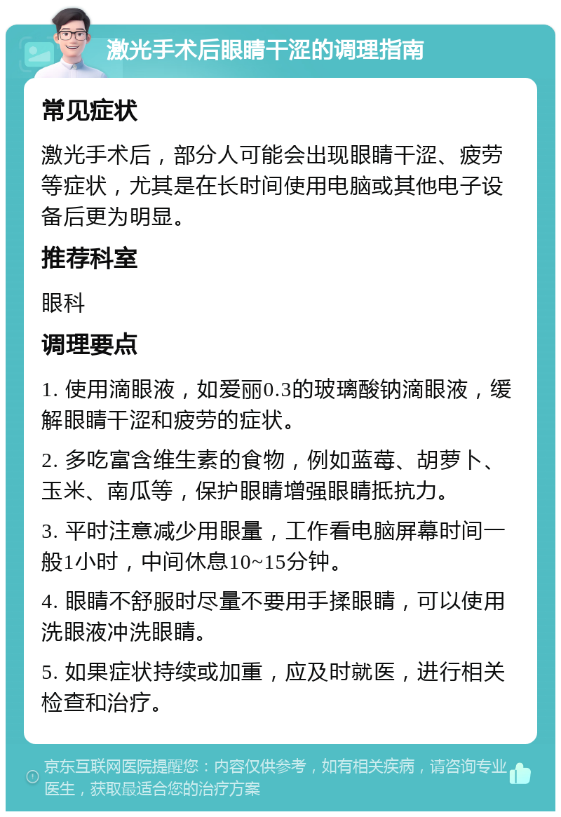 激光手术后眼睛干涩的调理指南 常见症状 激光手术后，部分人可能会出现眼睛干涩、疲劳等症状，尤其是在长时间使用电脑或其他电子设备后更为明显。 推荐科室 眼科 调理要点 1. 使用滴眼液，如爱丽0.3的玻璃酸钠滴眼液，缓解眼睛干涩和疲劳的症状。 2. 多吃富含维生素的食物，例如蓝莓、胡萝卜、玉米、南瓜等，保护眼睛增强眼睛抵抗力。 3. 平时注意减少用眼量，工作看电脑屏幕时间一般1小时，中间休息10~15分钟。 4. 眼睛不舒服时尽量不要用手揉眼睛，可以使用洗眼液冲洗眼睛。 5. 如果症状持续或加重，应及时就医，进行相关检查和治疗。