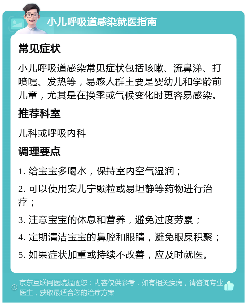 小儿呼吸道感染就医指南 常见症状 小儿呼吸道感染常见症状包括咳嗽、流鼻涕、打喷嚏、发热等，易感人群主要是婴幼儿和学龄前儿童，尤其是在换季或气候变化时更容易感染。 推荐科室 儿科或呼吸内科 调理要点 1. 给宝宝多喝水，保持室内空气湿润； 2. 可以使用安儿宁颗粒或易坦静等药物进行治疗； 3. 注意宝宝的休息和营养，避免过度劳累； 4. 定期清洁宝宝的鼻腔和眼睛，避免眼屎积聚； 5. 如果症状加重或持续不改善，应及时就医。