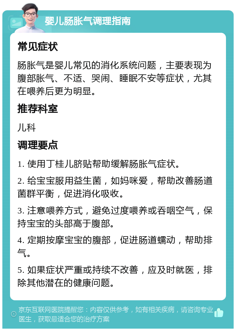 婴儿肠胀气调理指南 常见症状 肠胀气是婴儿常见的消化系统问题，主要表现为腹部胀气、不适、哭闹、睡眠不安等症状，尤其在喂养后更为明显。 推荐科室 儿科 调理要点 1. 使用丁桂儿脐贴帮助缓解肠胀气症状。 2. 给宝宝服用益生菌，如妈咪爱，帮助改善肠道菌群平衡，促进消化吸收。 3. 注意喂养方式，避免过度喂养或吞咽空气，保持宝宝的头部高于腹部。 4. 定期按摩宝宝的腹部，促进肠道蠕动，帮助排气。 5. 如果症状严重或持续不改善，应及时就医，排除其他潜在的健康问题。