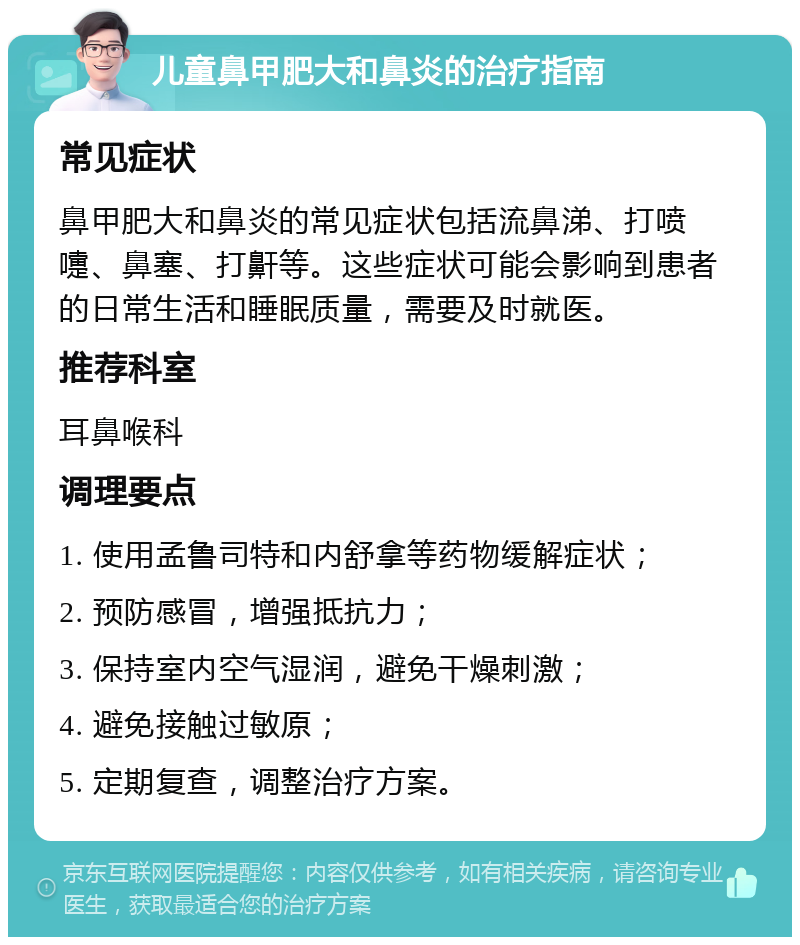 儿童鼻甲肥大和鼻炎的治疗指南 常见症状 鼻甲肥大和鼻炎的常见症状包括流鼻涕、打喷嚏、鼻塞、打鼾等。这些症状可能会影响到患者的日常生活和睡眠质量，需要及时就医。 推荐科室 耳鼻喉科 调理要点 1. 使用孟鲁司特和内舒拿等药物缓解症状； 2. 预防感冒，增强抵抗力； 3. 保持室内空气湿润，避免干燥刺激； 4. 避免接触过敏原； 5. 定期复查，调整治疗方案。