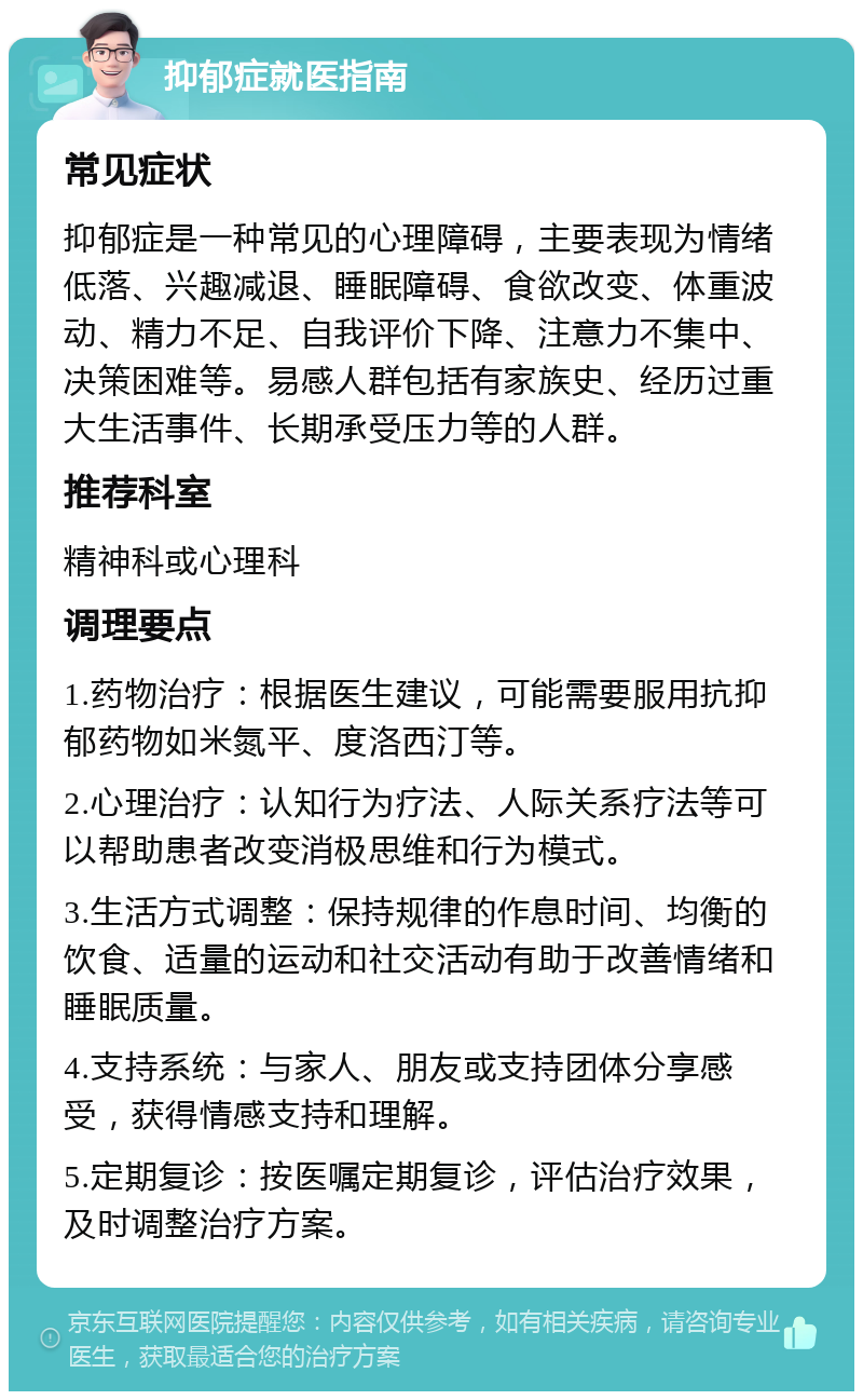 抑郁症就医指南 常见症状 抑郁症是一种常见的心理障碍，主要表现为情绪低落、兴趣减退、睡眠障碍、食欲改变、体重波动、精力不足、自我评价下降、注意力不集中、决策困难等。易感人群包括有家族史、经历过重大生活事件、长期承受压力等的人群。 推荐科室 精神科或心理科 调理要点 1.药物治疗：根据医生建议，可能需要服用抗抑郁药物如米氮平、度洛西汀等。 2.心理治疗：认知行为疗法、人际关系疗法等可以帮助患者改变消极思维和行为模式。 3.生活方式调整：保持规律的作息时间、均衡的饮食、适量的运动和社交活动有助于改善情绪和睡眠质量。 4.支持系统：与家人、朋友或支持团体分享感受，获得情感支持和理解。 5.定期复诊：按医嘱定期复诊，评估治疗效果，及时调整治疗方案。