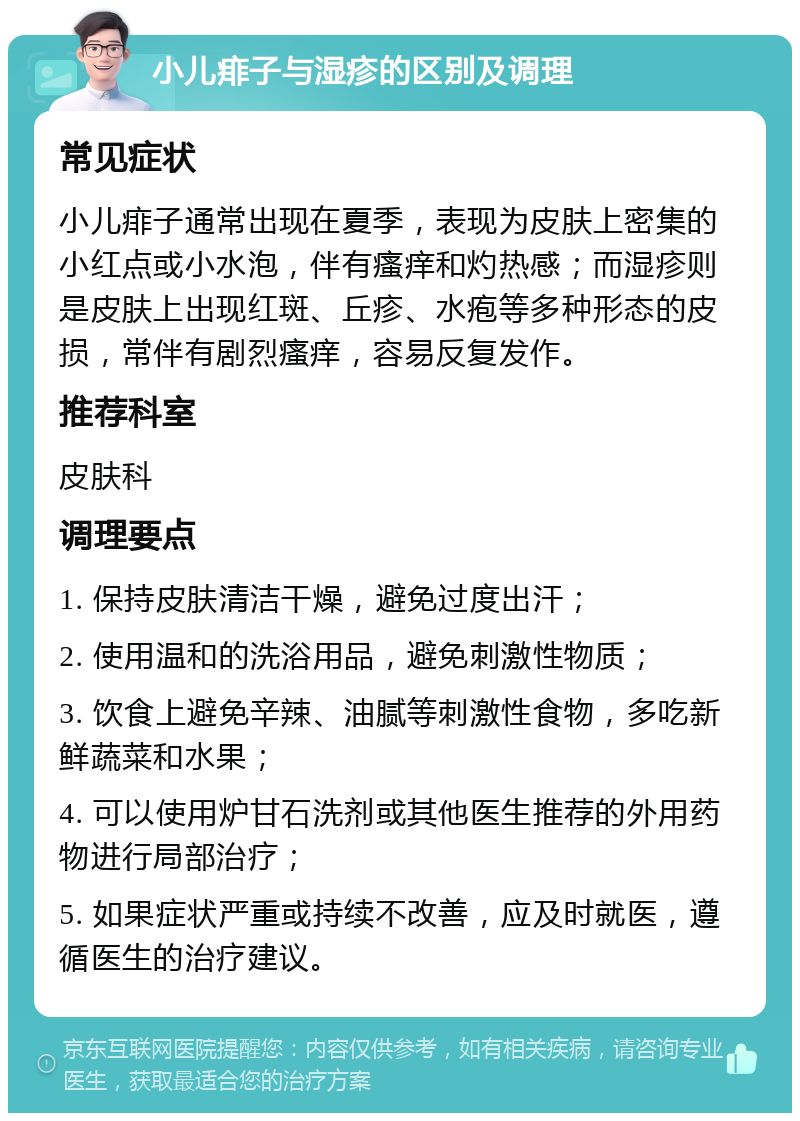 小儿痱子与湿疹的区别及调理 常见症状 小儿痱子通常出现在夏季，表现为皮肤上密集的小红点或小水泡，伴有瘙痒和灼热感；而湿疹则是皮肤上出现红斑、丘疹、水疱等多种形态的皮损，常伴有剧烈瘙痒，容易反复发作。 推荐科室 皮肤科 调理要点 1. 保持皮肤清洁干燥，避免过度出汗； 2. 使用温和的洗浴用品，避免刺激性物质； 3. 饮食上避免辛辣、油腻等刺激性食物，多吃新鲜蔬菜和水果； 4. 可以使用炉甘石洗剂或其他医生推荐的外用药物进行局部治疗； 5. 如果症状严重或持续不改善，应及时就医，遵循医生的治疗建议。