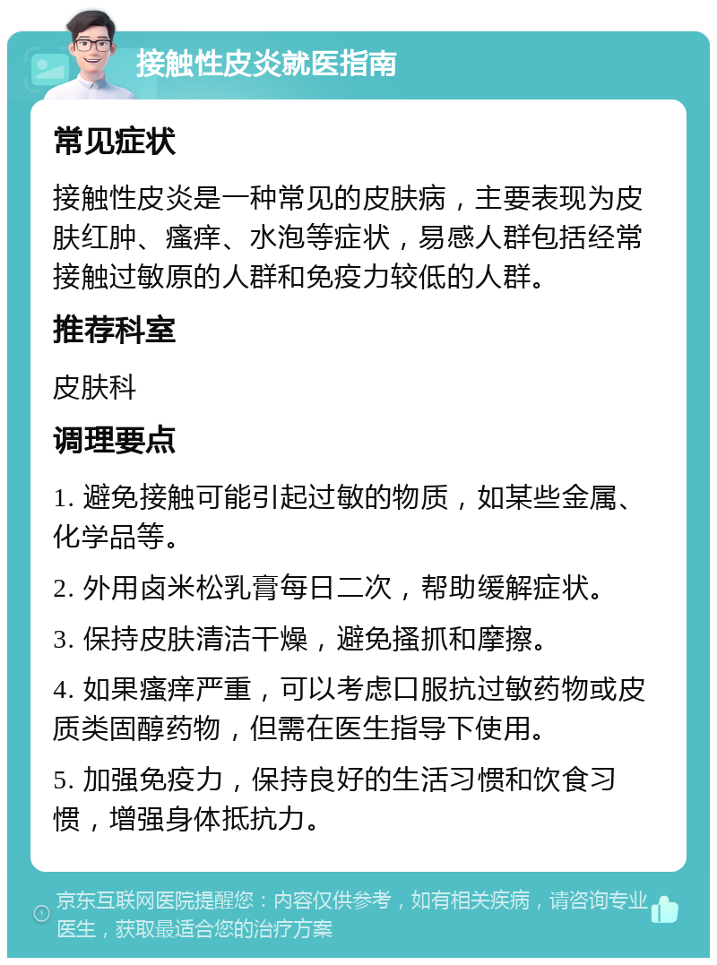 接触性皮炎就医指南 常见症状 接触性皮炎是一种常见的皮肤病，主要表现为皮肤红肿、瘙痒、水泡等症状，易感人群包括经常接触过敏原的人群和免疫力较低的人群。 推荐科室 皮肤科 调理要点 1. 避免接触可能引起过敏的物质，如某些金属、化学品等。 2. 外用卤米松乳膏每日二次，帮助缓解症状。 3. 保持皮肤清洁干燥，避免搔抓和摩擦。 4. 如果瘙痒严重，可以考虑口服抗过敏药物或皮质类固醇药物，但需在医生指导下使用。 5. 加强免疫力，保持良好的生活习惯和饮食习惯，增强身体抵抗力。