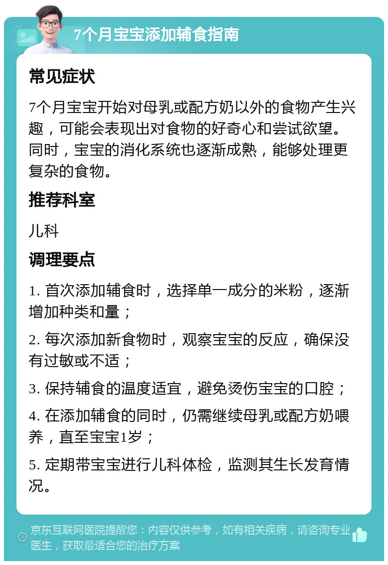 7个月宝宝添加辅食指南 常见症状 7个月宝宝开始对母乳或配方奶以外的食物产生兴趣，可能会表现出对食物的好奇心和尝试欲望。同时，宝宝的消化系统也逐渐成熟，能够处理更复杂的食物。 推荐科室 儿科 调理要点 1. 首次添加辅食时，选择单一成分的米粉，逐渐增加种类和量； 2. 每次添加新食物时，观察宝宝的反应，确保没有过敏或不适； 3. 保持辅食的温度适宜，避免烫伤宝宝的口腔； 4. 在添加辅食的同时，仍需继续母乳或配方奶喂养，直至宝宝1岁； 5. 定期带宝宝进行儿科体检，监测其生长发育情况。