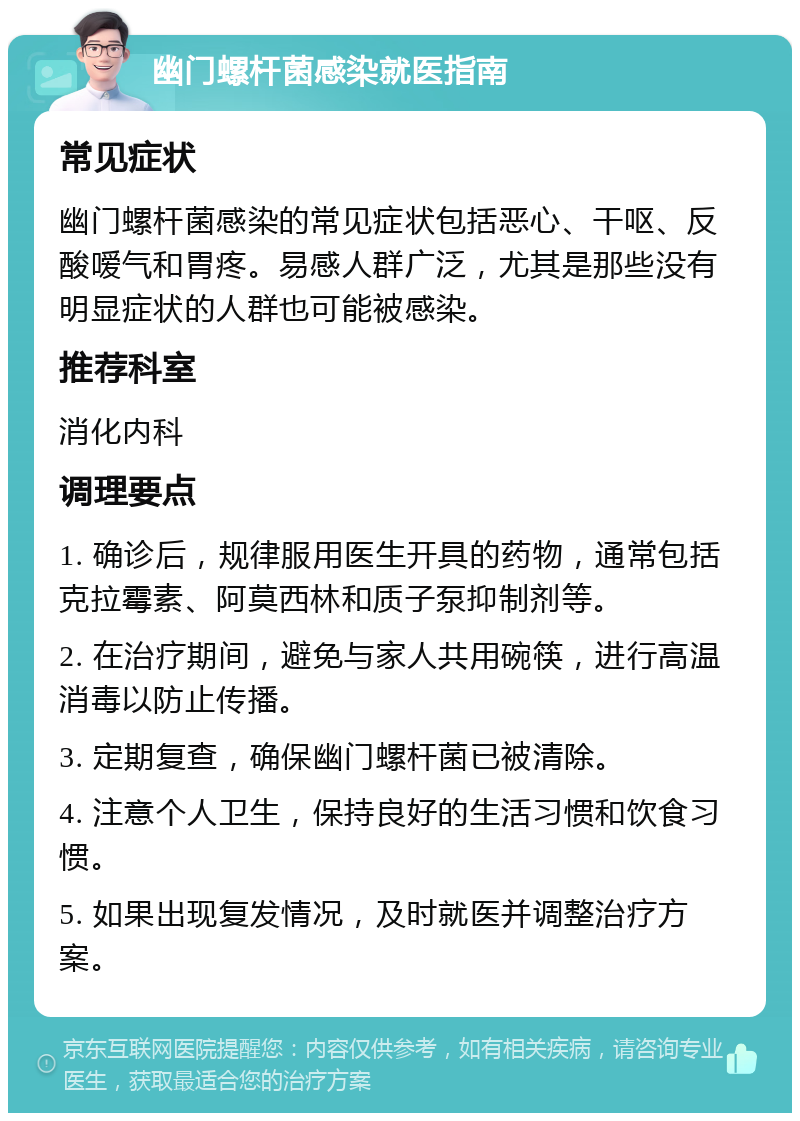 幽门螺杆菌感染就医指南 常见症状 幽门螺杆菌感染的常见症状包括恶心、干呕、反酸嗳气和胃疼。易感人群广泛，尤其是那些没有明显症状的人群也可能被感染。 推荐科室 消化内科 调理要点 1. 确诊后，规律服用医生开具的药物，通常包括克拉霉素、阿莫西林和质子泵抑制剂等。 2. 在治疗期间，避免与家人共用碗筷，进行高温消毒以防止传播。 3. 定期复查，确保幽门螺杆菌已被清除。 4. 注意个人卫生，保持良好的生活习惯和饮食习惯。 5. 如果出现复发情况，及时就医并调整治疗方案。