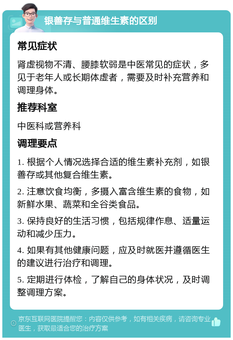 银善存与普通维生素的区别 常见症状 肾虚视物不清、腰膝软弱是中医常见的症状，多见于老年人或长期体虚者，需要及时补充营养和调理身体。 推荐科室 中医科或营养科 调理要点 1. 根据个人情况选择合适的维生素补充剂，如银善存或其他复合维生素。 2. 注意饮食均衡，多摄入富含维生素的食物，如新鲜水果、蔬菜和全谷类食品。 3. 保持良好的生活习惯，包括规律作息、适量运动和减少压力。 4. 如果有其他健康问题，应及时就医并遵循医生的建议进行治疗和调理。 5. 定期进行体检，了解自己的身体状况，及时调整调理方案。