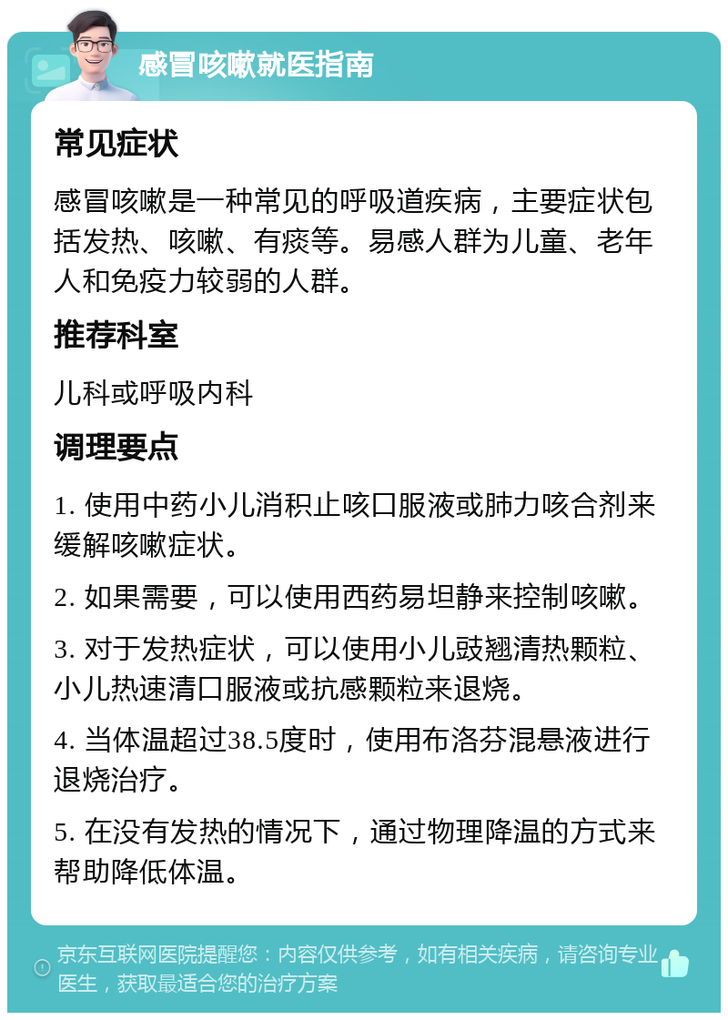 感冒咳嗽就医指南 常见症状 感冒咳嗽是一种常见的呼吸道疾病，主要症状包括发热、咳嗽、有痰等。易感人群为儿童、老年人和免疫力较弱的人群。 推荐科室 儿科或呼吸内科 调理要点 1. 使用中药小儿消积止咳口服液或肺力咳合剂来缓解咳嗽症状。 2. 如果需要，可以使用西药易坦静来控制咳嗽。 3. 对于发热症状，可以使用小儿豉翘清热颗粒、小儿热速清口服液或抗感颗粒来退烧。 4. 当体温超过38.5度时，使用布洛芬混悬液进行退烧治疗。 5. 在没有发热的情况下，通过物理降温的方式来帮助降低体温。