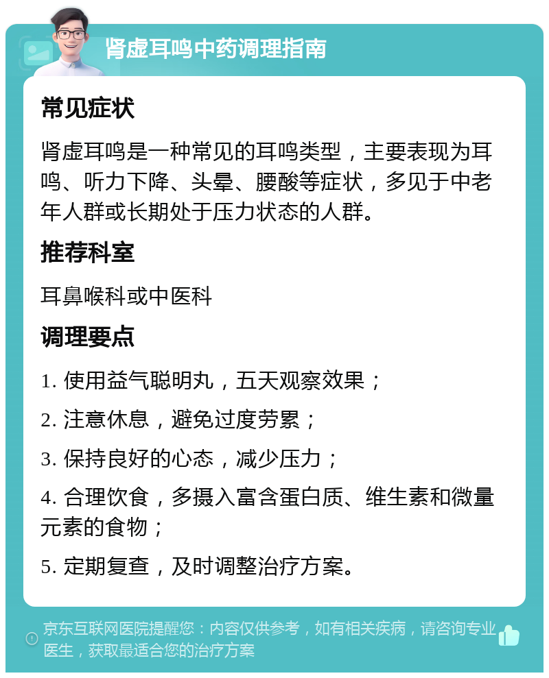 肾虚耳鸣中药调理指南 常见症状 肾虚耳鸣是一种常见的耳鸣类型，主要表现为耳鸣、听力下降、头晕、腰酸等症状，多见于中老年人群或长期处于压力状态的人群。 推荐科室 耳鼻喉科或中医科 调理要点 1. 使用益气聪明丸，五天观察效果； 2. 注意休息，避免过度劳累； 3. 保持良好的心态，减少压力； 4. 合理饮食，多摄入富含蛋白质、维生素和微量元素的食物； 5. 定期复查，及时调整治疗方案。