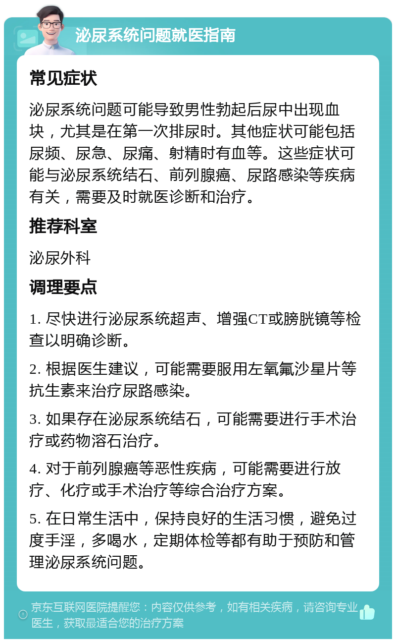 泌尿系统问题就医指南 常见症状 泌尿系统问题可能导致男性勃起后尿中出现血块，尤其是在第一次排尿时。其他症状可能包括尿频、尿急、尿痛、射精时有血等。这些症状可能与泌尿系统结石、前列腺癌、尿路感染等疾病有关，需要及时就医诊断和治疗。 推荐科室 泌尿外科 调理要点 1. 尽快进行泌尿系统超声、增强CT或膀胱镜等检查以明确诊断。 2. 根据医生建议，可能需要服用左氧氟沙星片等抗生素来治疗尿路感染。 3. 如果存在泌尿系统结石，可能需要进行手术治疗或药物溶石治疗。 4. 对于前列腺癌等恶性疾病，可能需要进行放疗、化疗或手术治疗等综合治疗方案。 5. 在日常生活中，保持良好的生活习惯，避免过度手淫，多喝水，定期体检等都有助于预防和管理泌尿系统问题。