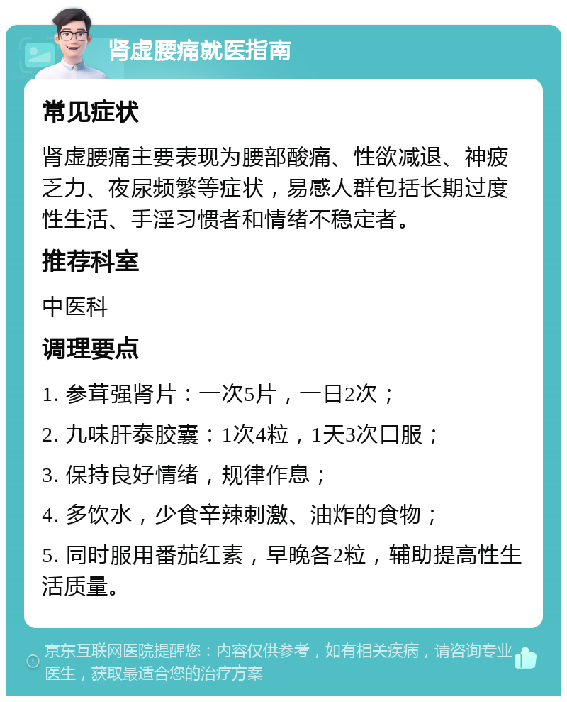 肾虚腰痛就医指南 常见症状 肾虚腰痛主要表现为腰部酸痛、性欲减退、神疲乏力、夜尿频繁等症状，易感人群包括长期过度性生活、手淫习惯者和情绪不稳定者。 推荐科室 中医科 调理要点 1. 参茸强肾片：一次5片，一日2次； 2. 九味肝泰胶囊：1次4粒，1天3次口服； 3. 保持良好情绪，规律作息； 4. 多饮水，少食辛辣刺激、油炸的食物； 5. 同时服用番茄红素，早晚各2粒，辅助提高性生活质量。