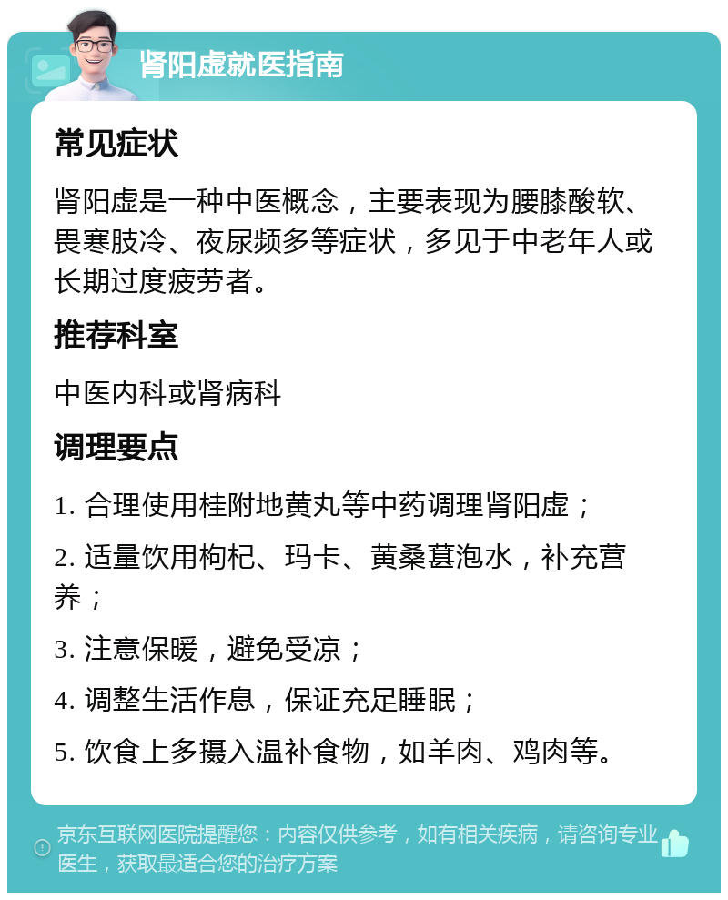 肾阳虚就医指南 常见症状 肾阳虚是一种中医概念，主要表现为腰膝酸软、畏寒肢冷、夜尿频多等症状，多见于中老年人或长期过度疲劳者。 推荐科室 中医内科或肾病科 调理要点 1. 合理使用桂附地黄丸等中药调理肾阳虚； 2. 适量饮用枸杞、玛卡、黄桑葚泡水，补充营养； 3. 注意保暖，避免受凉； 4. 调整生活作息，保证充足睡眠； 5. 饮食上多摄入温补食物，如羊肉、鸡肉等。