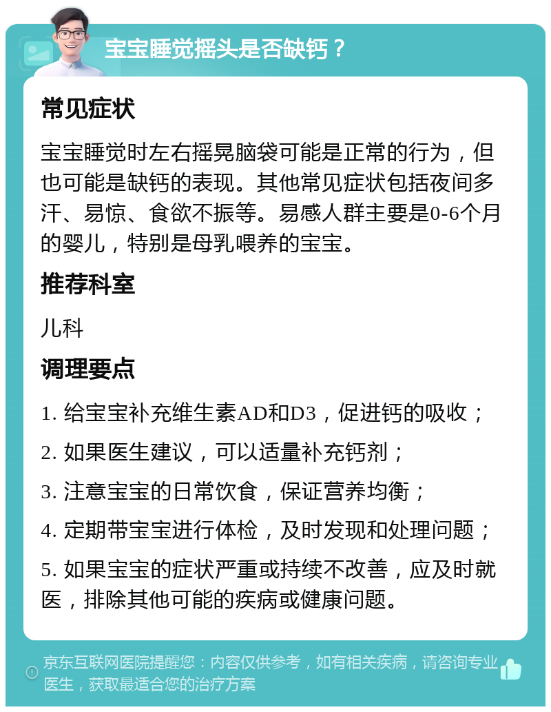 宝宝睡觉摇头是否缺钙？ 常见症状 宝宝睡觉时左右摇晃脑袋可能是正常的行为，但也可能是缺钙的表现。其他常见症状包括夜间多汗、易惊、食欲不振等。易感人群主要是0-6个月的婴儿，特别是母乳喂养的宝宝。 推荐科室 儿科 调理要点 1. 给宝宝补充维生素AD和D3，促进钙的吸收； 2. 如果医生建议，可以适量补充钙剂； 3. 注意宝宝的日常饮食，保证营养均衡； 4. 定期带宝宝进行体检，及时发现和处理问题； 5. 如果宝宝的症状严重或持续不改善，应及时就医，排除其他可能的疾病或健康问题。