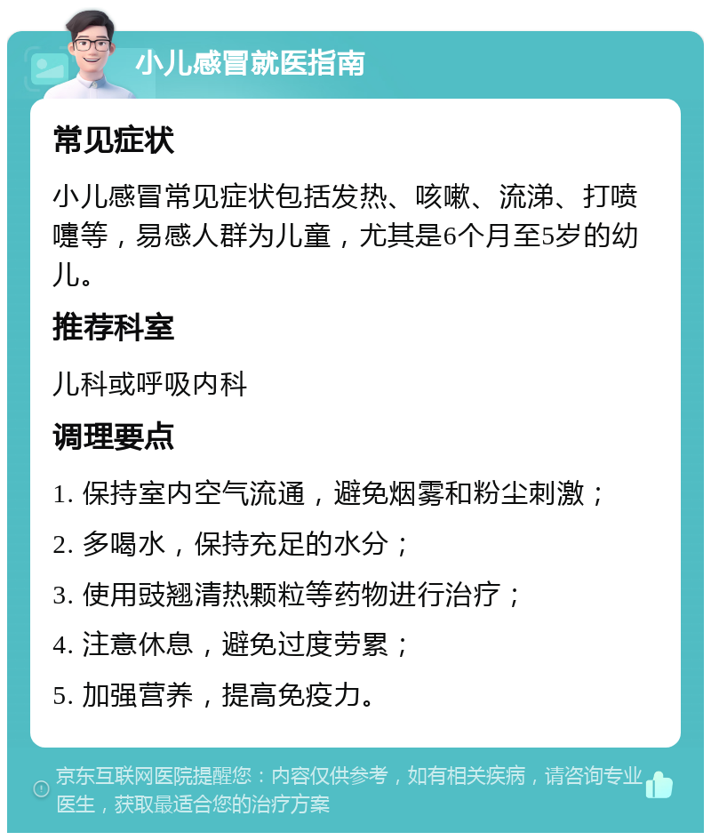 小儿感冒就医指南 常见症状 小儿感冒常见症状包括发热、咳嗽、流涕、打喷嚏等，易感人群为儿童，尤其是6个月至5岁的幼儿。 推荐科室 儿科或呼吸内科 调理要点 1. 保持室内空气流通，避免烟雾和粉尘刺激； 2. 多喝水，保持充足的水分； 3. 使用豉翘清热颗粒等药物进行治疗； 4. 注意休息，避免过度劳累； 5. 加强营养，提高免疫力。