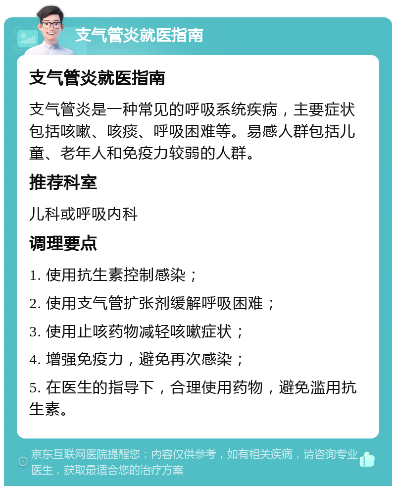 支气管炎就医指南 支气管炎就医指南 支气管炎是一种常见的呼吸系统疾病，主要症状包括咳嗽、咳痰、呼吸困难等。易感人群包括儿童、老年人和免疫力较弱的人群。 推荐科室 儿科或呼吸内科 调理要点 1. 使用抗生素控制感染； 2. 使用支气管扩张剂缓解呼吸困难； 3. 使用止咳药物减轻咳嗽症状； 4. 增强免疫力，避免再次感染； 5. 在医生的指导下，合理使用药物，避免滥用抗生素。