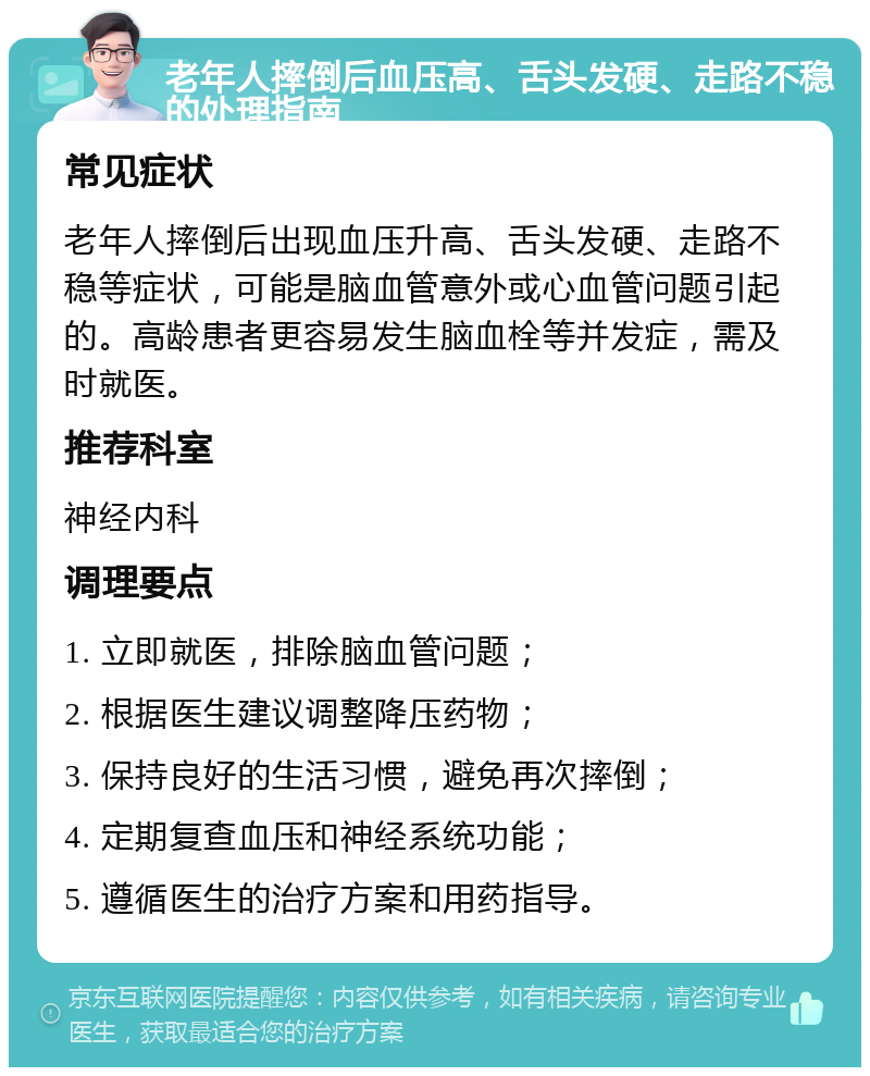 老年人摔倒后血压高、舌头发硬、走路不稳的处理指南 常见症状 老年人摔倒后出现血压升高、舌头发硬、走路不稳等症状，可能是脑血管意外或心血管问题引起的。高龄患者更容易发生脑血栓等并发症，需及时就医。 推荐科室 神经内科 调理要点 1. 立即就医，排除脑血管问题； 2. 根据医生建议调整降压药物； 3. 保持良好的生活习惯，避免再次摔倒； 4. 定期复查血压和神经系统功能； 5. 遵循医生的治疗方案和用药指导。