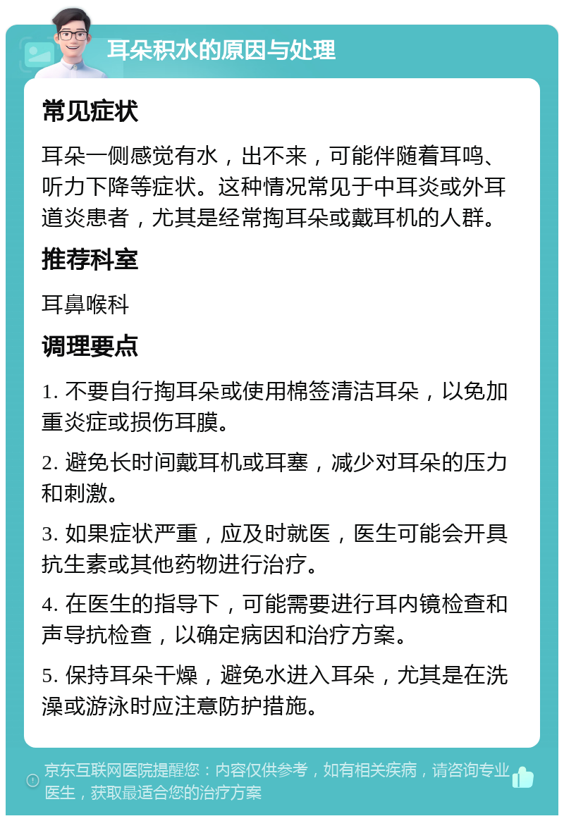 耳朵积水的原因与处理 常见症状 耳朵一侧感觉有水，出不来，可能伴随着耳鸣、听力下降等症状。这种情况常见于中耳炎或外耳道炎患者，尤其是经常掏耳朵或戴耳机的人群。 推荐科室 耳鼻喉科 调理要点 1. 不要自行掏耳朵或使用棉签清洁耳朵，以免加重炎症或损伤耳膜。 2. 避免长时间戴耳机或耳塞，减少对耳朵的压力和刺激。 3. 如果症状严重，应及时就医，医生可能会开具抗生素或其他药物进行治疗。 4. 在医生的指导下，可能需要进行耳内镜检查和声导抗检查，以确定病因和治疗方案。 5. 保持耳朵干燥，避免水进入耳朵，尤其是在洗澡或游泳时应注意防护措施。