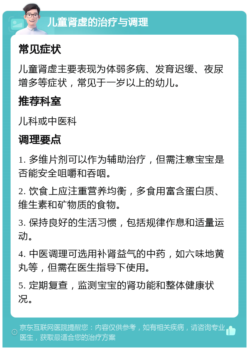 儿童肾虚的治疗与调理 常见症状 儿童肾虚主要表现为体弱多病、发育迟缓、夜尿增多等症状，常见于一岁以上的幼儿。 推荐科室 儿科或中医科 调理要点 1. 多维片剂可以作为辅助治疗，但需注意宝宝是否能安全咀嚼和吞咽。 2. 饮食上应注重营养均衡，多食用富含蛋白质、维生素和矿物质的食物。 3. 保持良好的生活习惯，包括规律作息和适量运动。 4. 中医调理可选用补肾益气的中药，如六味地黄丸等，但需在医生指导下使用。 5. 定期复查，监测宝宝的肾功能和整体健康状况。