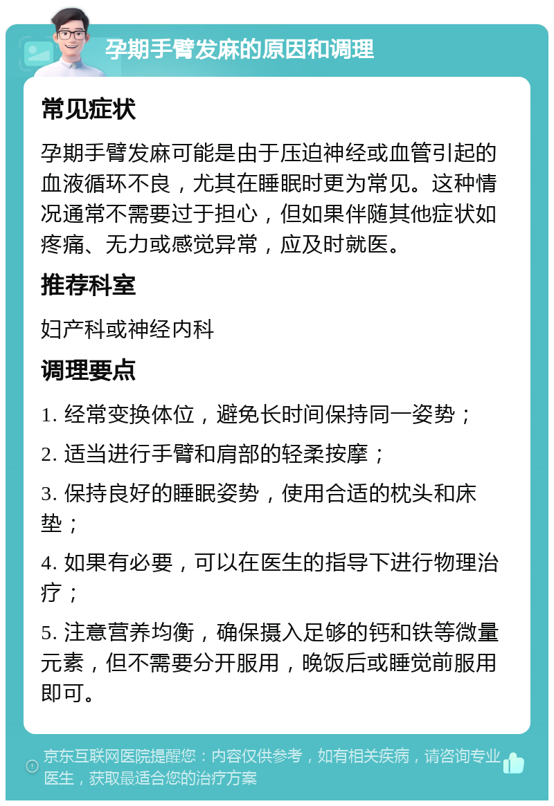 孕期手臂发麻的原因和调理 常见症状 孕期手臂发麻可能是由于压迫神经或血管引起的血液循环不良，尤其在睡眠时更为常见。这种情况通常不需要过于担心，但如果伴随其他症状如疼痛、无力或感觉异常，应及时就医。 推荐科室 妇产科或神经内科 调理要点 1. 经常变换体位，避免长时间保持同一姿势； 2. 适当进行手臂和肩部的轻柔按摩； 3. 保持良好的睡眠姿势，使用合适的枕头和床垫； 4. 如果有必要，可以在医生的指导下进行物理治疗； 5. 注意营养均衡，确保摄入足够的钙和铁等微量元素，但不需要分开服用，晚饭后或睡觉前服用即可。