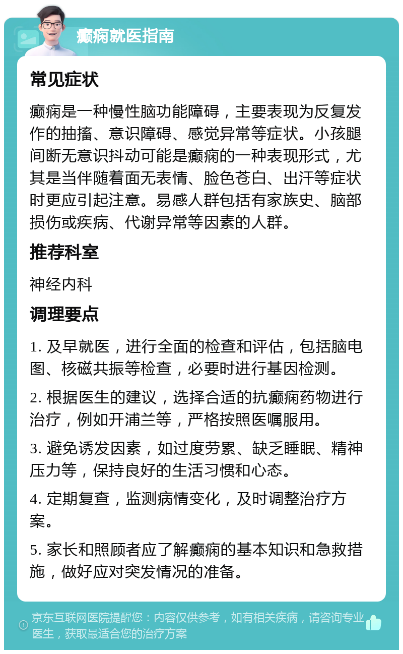 癫痫就医指南 常见症状 癫痫是一种慢性脑功能障碍，主要表现为反复发作的抽搐、意识障碍、感觉异常等症状。小孩腿间断无意识抖动可能是癫痫的一种表现形式，尤其是当伴随着面无表情、脸色苍白、出汗等症状时更应引起注意。易感人群包括有家族史、脑部损伤或疾病、代谢异常等因素的人群。 推荐科室 神经内科 调理要点 1. 及早就医，进行全面的检查和评估，包括脑电图、核磁共振等检查，必要时进行基因检测。 2. 根据医生的建议，选择合适的抗癫痫药物进行治疗，例如开浦兰等，严格按照医嘱服用。 3. 避免诱发因素，如过度劳累、缺乏睡眠、精神压力等，保持良好的生活习惯和心态。 4. 定期复查，监测病情变化，及时调整治疗方案。 5. 家长和照顾者应了解癫痫的基本知识和急救措施，做好应对突发情况的准备。