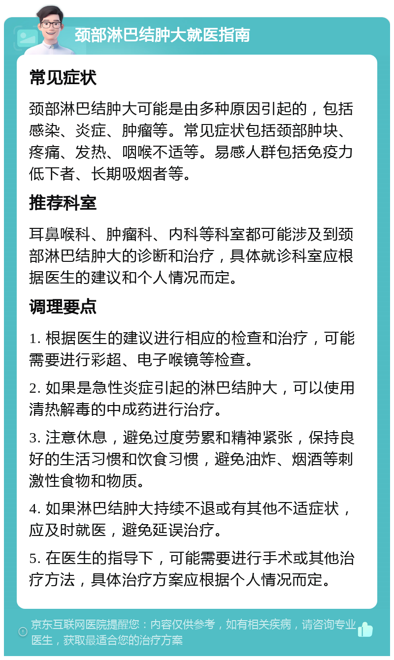 颈部淋巴结肿大就医指南 常见症状 颈部淋巴结肿大可能是由多种原因引起的，包括感染、炎症、肿瘤等。常见症状包括颈部肿块、疼痛、发热、咽喉不适等。易感人群包括免疫力低下者、长期吸烟者等。 推荐科室 耳鼻喉科、肿瘤科、内科等科室都可能涉及到颈部淋巴结肿大的诊断和治疗，具体就诊科室应根据医生的建议和个人情况而定。 调理要点 1. 根据医生的建议进行相应的检查和治疗，可能需要进行彩超、电子喉镜等检查。 2. 如果是急性炎症引起的淋巴结肿大，可以使用清热解毒的中成药进行治疗。 3. 注意休息，避免过度劳累和精神紧张，保持良好的生活习惯和饮食习惯，避免油炸、烟酒等刺激性食物和物质。 4. 如果淋巴结肿大持续不退或有其他不适症状，应及时就医，避免延误治疗。 5. 在医生的指导下，可能需要进行手术或其他治疗方法，具体治疗方案应根据个人情况而定。