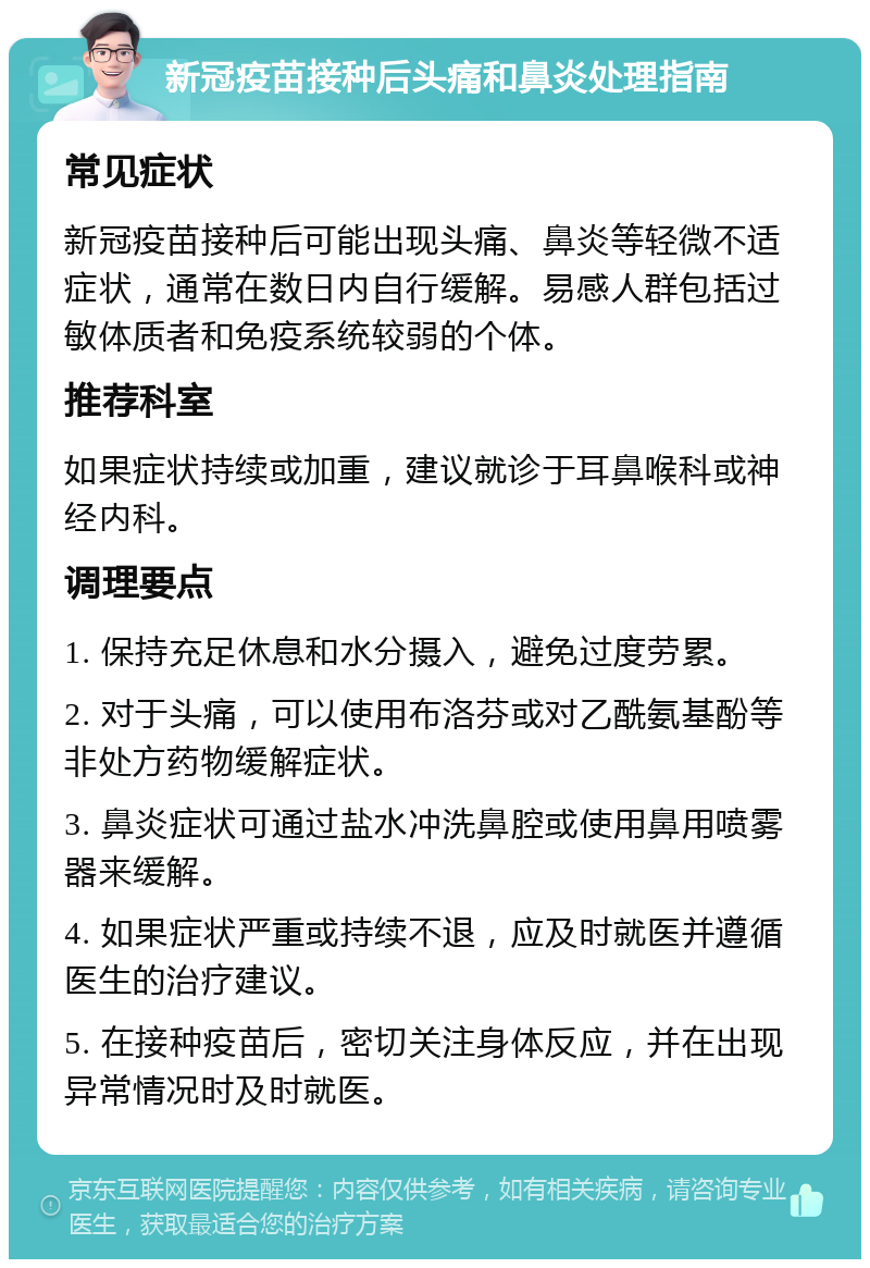 新冠疫苗接种后头痛和鼻炎处理指南 常见症状 新冠疫苗接种后可能出现头痛、鼻炎等轻微不适症状，通常在数日内自行缓解。易感人群包括过敏体质者和免疫系统较弱的个体。 推荐科室 如果症状持续或加重，建议就诊于耳鼻喉科或神经内科。 调理要点 1. 保持充足休息和水分摄入，避免过度劳累。 2. 对于头痛，可以使用布洛芬或对乙酰氨基酚等非处方药物缓解症状。 3. 鼻炎症状可通过盐水冲洗鼻腔或使用鼻用喷雾器来缓解。 4. 如果症状严重或持续不退，应及时就医并遵循医生的治疗建议。 5. 在接种疫苗后，密切关注身体反应，并在出现异常情况时及时就医。