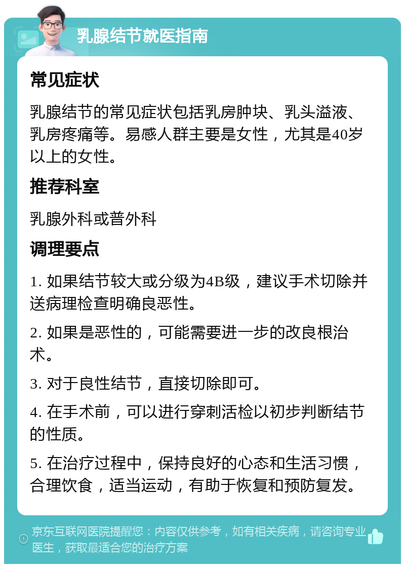 乳腺结节就医指南 常见症状 乳腺结节的常见症状包括乳房肿块、乳头溢液、乳房疼痛等。易感人群主要是女性，尤其是40岁以上的女性。 推荐科室 乳腺外科或普外科 调理要点 1. 如果结节较大或分级为4B级，建议手术切除并送病理检查明确良恶性。 2. 如果是恶性的，可能需要进一步的改良根治术。 3. 对于良性结节，直接切除即可。 4. 在手术前，可以进行穿刺活检以初步判断结节的性质。 5. 在治疗过程中，保持良好的心态和生活习惯，合理饮食，适当运动，有助于恢复和预防复发。