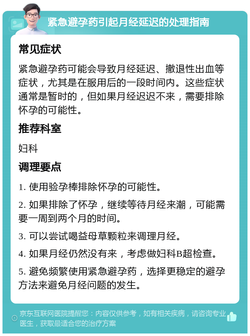 紧急避孕药引起月经延迟的处理指南 常见症状 紧急避孕药可能会导致月经延迟、撤退性出血等症状，尤其是在服用后的一段时间内。这些症状通常是暂时的，但如果月经迟迟不来，需要排除怀孕的可能性。 推荐科室 妇科 调理要点 1. 使用验孕棒排除怀孕的可能性。 2. 如果排除了怀孕，继续等待月经来潮，可能需要一周到两个月的时间。 3. 可以尝试喝益母草颗粒来调理月经。 4. 如果月经仍然没有来，考虑做妇科B超检查。 5. 避免频繁使用紧急避孕药，选择更稳定的避孕方法来避免月经问题的发生。