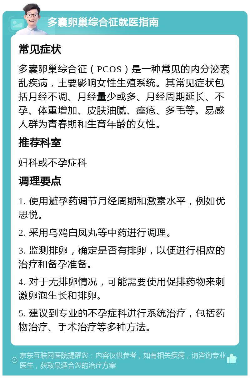 多囊卵巢综合征就医指南 常见症状 多囊卵巢综合征（PCOS）是一种常见的内分泌紊乱疾病，主要影响女性生殖系统。其常见症状包括月经不调、月经量少或多、月经周期延长、不孕、体重增加、皮肤油腻、痤疮、多毛等。易感人群为青春期和生育年龄的女性。 推荐科室 妇科或不孕症科 调理要点 1. 使用避孕药调节月经周期和激素水平，例如优思悦。 2. 采用乌鸡白凤丸等中药进行调理。 3. 监测排卵，确定是否有排卵，以便进行相应的治疗和备孕准备。 4. 对于无排卵情况，可能需要使用促排药物来刺激卵泡生长和排卵。 5. 建议到专业的不孕症科进行系统治疗，包括药物治疗、手术治疗等多种方法。