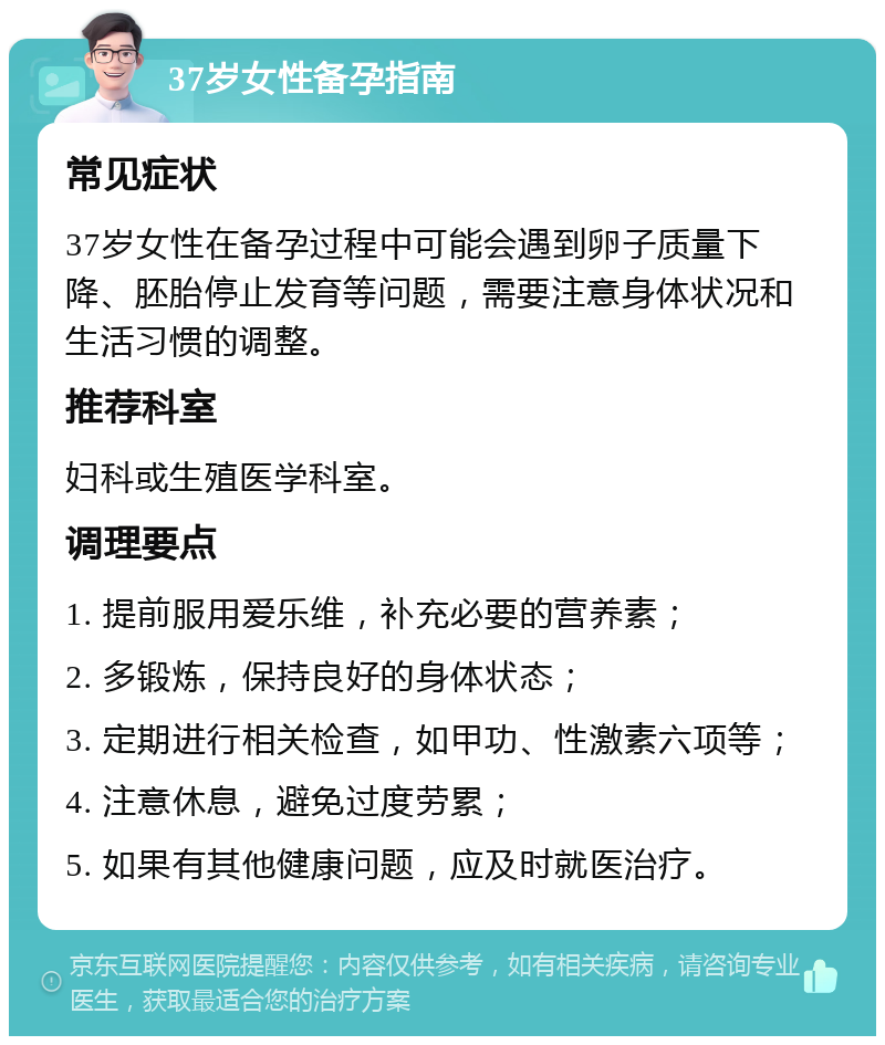 37岁女性备孕指南 常见症状 37岁女性在备孕过程中可能会遇到卵子质量下降、胚胎停止发育等问题，需要注意身体状况和生活习惯的调整。 推荐科室 妇科或生殖医学科室。 调理要点 1. 提前服用爱乐维，补充必要的营养素； 2. 多锻炼，保持良好的身体状态； 3. 定期进行相关检查，如甲功、性激素六项等； 4. 注意休息，避免过度劳累； 5. 如果有其他健康问题，应及时就医治疗。