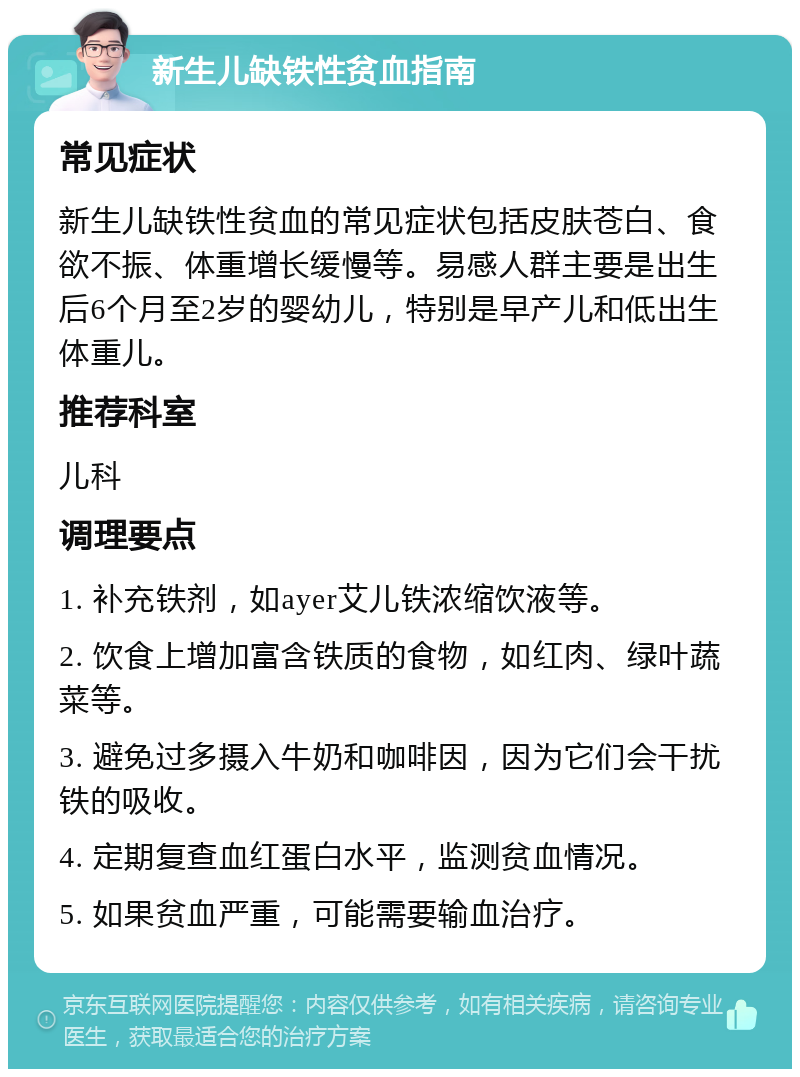 新生儿缺铁性贫血指南 常见症状 新生儿缺铁性贫血的常见症状包括皮肤苍白、食欲不振、体重增长缓慢等。易感人群主要是出生后6个月至2岁的婴幼儿，特别是早产儿和低出生体重儿。 推荐科室 儿科 调理要点 1. 补充铁剂，如ayer艾儿铁浓缩饮液等。 2. 饮食上增加富含铁质的食物，如红肉、绿叶蔬菜等。 3. 避免过多摄入牛奶和咖啡因，因为它们会干扰铁的吸收。 4. 定期复查血红蛋白水平，监测贫血情况。 5. 如果贫血严重，可能需要输血治疗。