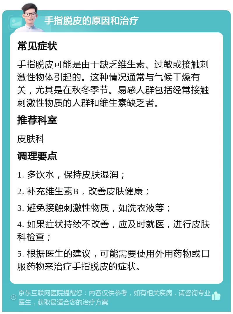 手指脱皮的原因和治疗 常见症状 手指脱皮可能是由于缺乏维生素、过敏或接触刺激性物体引起的。这种情况通常与气候干燥有关，尤其是在秋冬季节。易感人群包括经常接触刺激性物质的人群和维生素缺乏者。 推荐科室 皮肤科 调理要点 1. 多饮水，保持皮肤湿润； 2. 补充维生素B，改善皮肤健康； 3. 避免接触刺激性物质，如洗衣液等； 4. 如果症状持续不改善，应及时就医，进行皮肤科检查； 5. 根据医生的建议，可能需要使用外用药物或口服药物来治疗手指脱皮的症状。