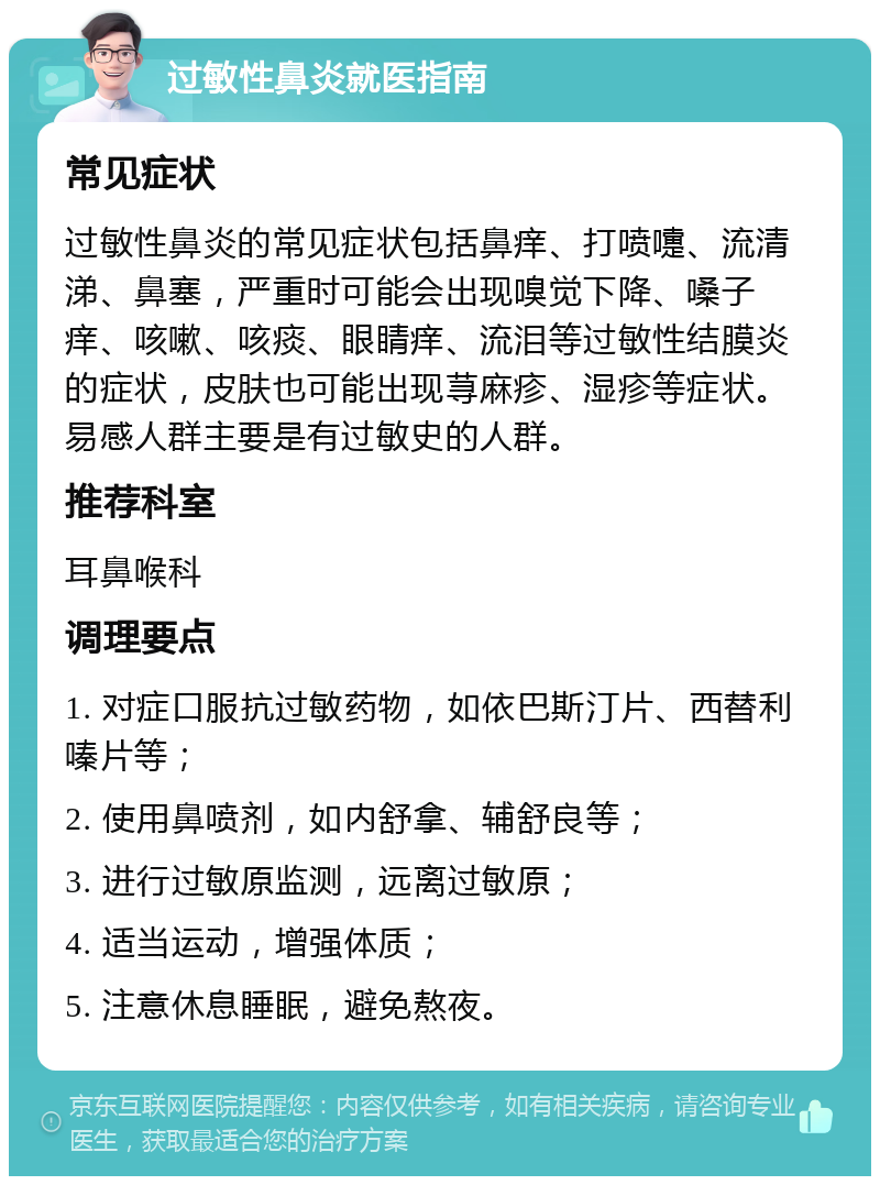 过敏性鼻炎就医指南 常见症状 过敏性鼻炎的常见症状包括鼻痒、打喷嚏、流清涕、鼻塞，严重时可能会出现嗅觉下降、嗓子痒、咳嗽、咳痰、眼睛痒、流泪等过敏性结膜炎的症状，皮肤也可能出现荨麻疹、湿疹等症状。易感人群主要是有过敏史的人群。 推荐科室 耳鼻喉科 调理要点 1. 对症口服抗过敏药物，如依巴斯汀片、西替利嗪片等； 2. 使用鼻喷剂，如内舒拿、辅舒良等； 3. 进行过敏原监测，远离过敏原； 4. 适当运动，增强体质； 5. 注意休息睡眠，避免熬夜。