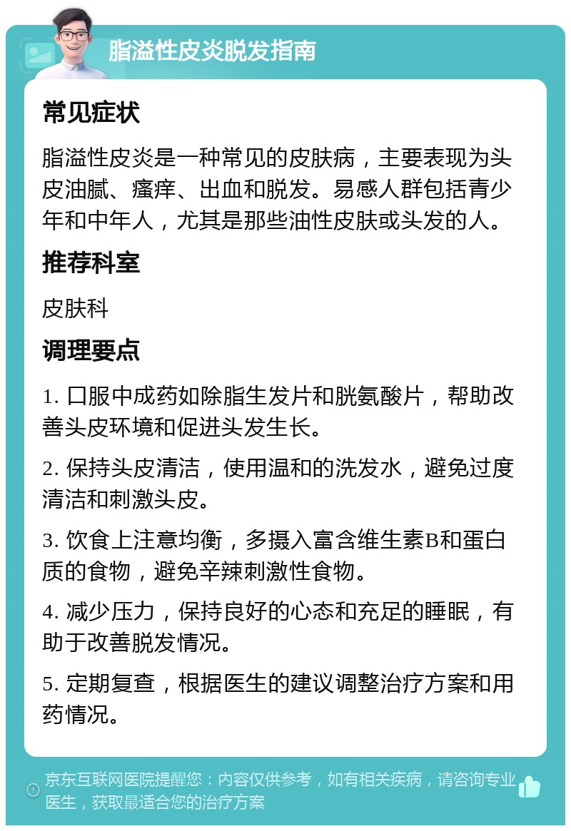 脂溢性皮炎脱发指南 常见症状 脂溢性皮炎是一种常见的皮肤病，主要表现为头皮油腻、瘙痒、出血和脱发。易感人群包括青少年和中年人，尤其是那些油性皮肤或头发的人。 推荐科室 皮肤科 调理要点 1. 口服中成药如除脂生发片和胱氨酸片，帮助改善头皮环境和促进头发生长。 2. 保持头皮清洁，使用温和的洗发水，避免过度清洁和刺激头皮。 3. 饮食上注意均衡，多摄入富含维生素B和蛋白质的食物，避免辛辣刺激性食物。 4. 减少压力，保持良好的心态和充足的睡眠，有助于改善脱发情况。 5. 定期复查，根据医生的建议调整治疗方案和用药情况。