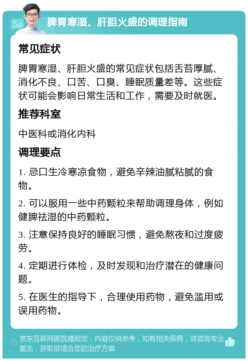 脾胃寒湿、肝胆火盛的调理指南 常见症状 脾胃寒湿、肝胆火盛的常见症状包括舌苔厚腻、消化不良、口苦、口臭、睡眠质量差等。这些症状可能会影响日常生活和工作，需要及时就医。 推荐科室 中医科或消化内科 调理要点 1. 忌口生冷寒凉食物，避免辛辣油腻粘腻的食物。 2. 可以服用一些中药颗粒来帮助调理身体，例如健脾祛湿的中药颗粒。 3. 注意保持良好的睡眠习惯，避免熬夜和过度疲劳。 4. 定期进行体检，及时发现和治疗潜在的健康问题。 5. 在医生的指导下，合理使用药物，避免滥用或误用药物。