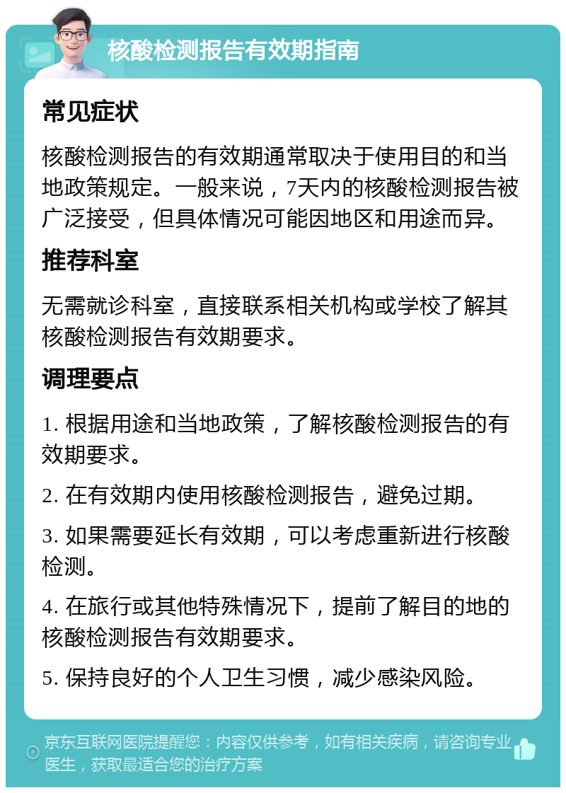 核酸检测报告有效期指南 常见症状 核酸检测报告的有效期通常取决于使用目的和当地政策规定。一般来说，7天内的核酸检测报告被广泛接受，但具体情况可能因地区和用途而异。 推荐科室 无需就诊科室，直接联系相关机构或学校了解其核酸检测报告有效期要求。 调理要点 1. 根据用途和当地政策，了解核酸检测报告的有效期要求。 2. 在有效期内使用核酸检测报告，避免过期。 3. 如果需要延长有效期，可以考虑重新进行核酸检测。 4. 在旅行或其他特殊情况下，提前了解目的地的核酸检测报告有效期要求。 5. 保持良好的个人卫生习惯，减少感染风险。