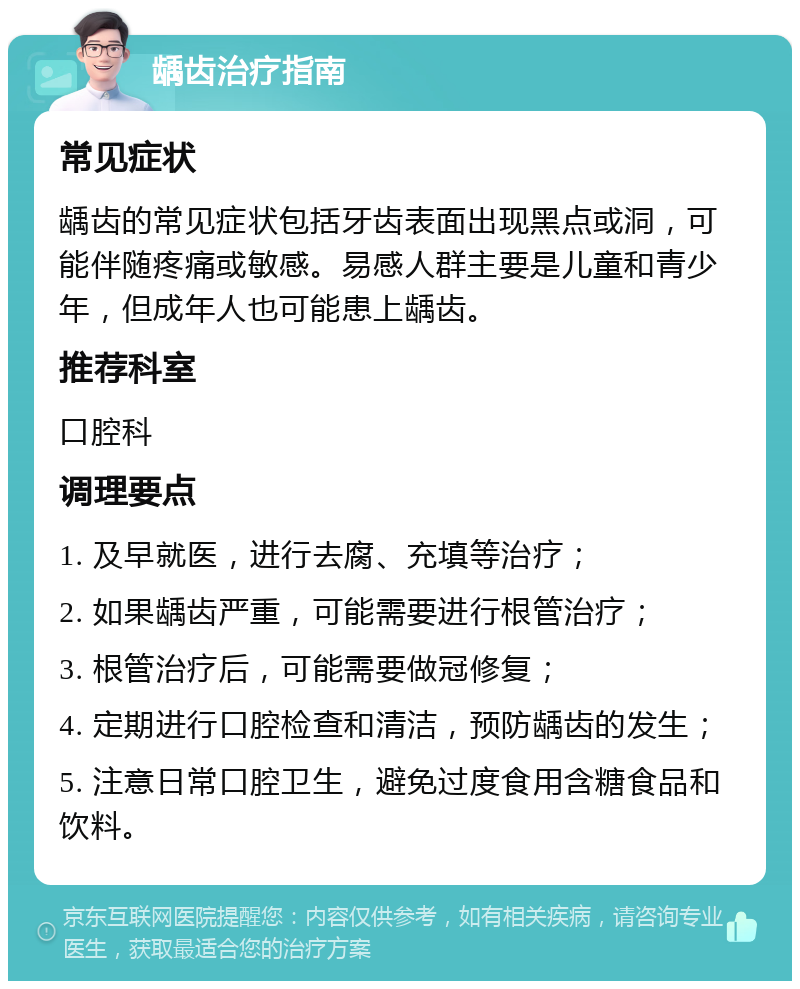 龋齿治疗指南 常见症状 龋齿的常见症状包括牙齿表面出现黑点或洞，可能伴随疼痛或敏感。易感人群主要是儿童和青少年，但成年人也可能患上龋齿。 推荐科室 口腔科 调理要点 1. 及早就医，进行去腐、充填等治疗； 2. 如果龋齿严重，可能需要进行根管治疗； 3. 根管治疗后，可能需要做冠修复； 4. 定期进行口腔检查和清洁，预防龋齿的发生； 5. 注意日常口腔卫生，避免过度食用含糖食品和饮料。