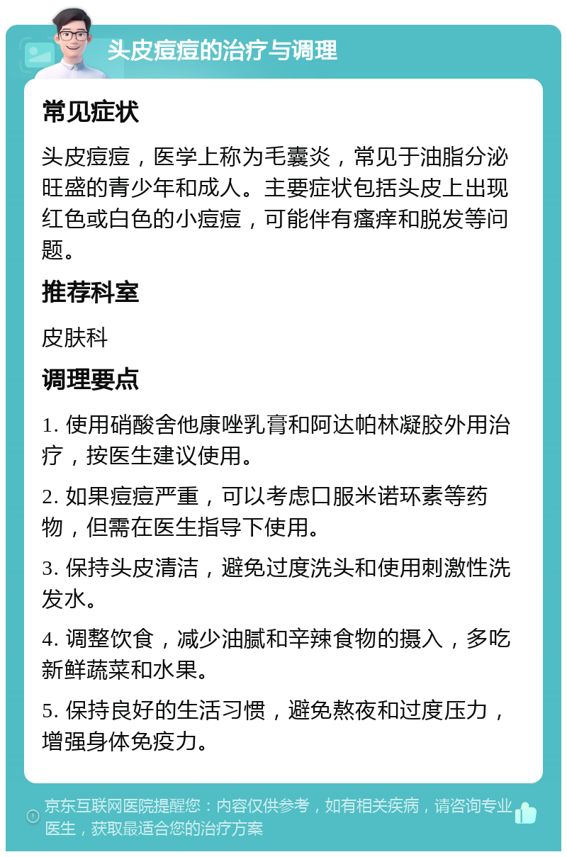 头皮痘痘的治疗与调理 常见症状 头皮痘痘，医学上称为毛囊炎，常见于油脂分泌旺盛的青少年和成人。主要症状包括头皮上出现红色或白色的小痘痘，可能伴有瘙痒和脱发等问题。 推荐科室 皮肤科 调理要点 1. 使用硝酸舍他康唑乳膏和阿达帕林凝胶外用治疗，按医生建议使用。 2. 如果痘痘严重，可以考虑口服米诺环素等药物，但需在医生指导下使用。 3. 保持头皮清洁，避免过度洗头和使用刺激性洗发水。 4. 调整饮食，减少油腻和辛辣食物的摄入，多吃新鲜蔬菜和水果。 5. 保持良好的生活习惯，避免熬夜和过度压力，增强身体免疫力。