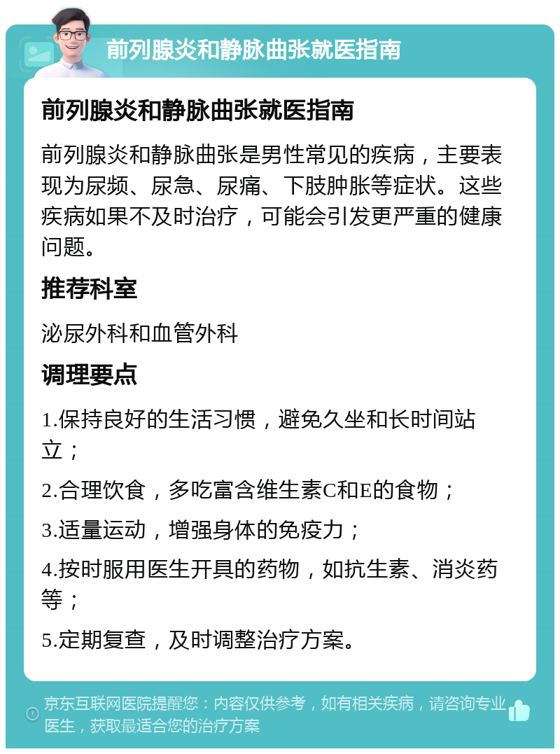 前列腺炎和静脉曲张就医指南 前列腺炎和静脉曲张就医指南 前列腺炎和静脉曲张是男性常见的疾病，主要表现为尿频、尿急、尿痛、下肢肿胀等症状。这些疾病如果不及时治疗，可能会引发更严重的健康问题。 推荐科室 泌尿外科和血管外科 调理要点 1.保持良好的生活习惯，避免久坐和长时间站立； 2.合理饮食，多吃富含维生素C和E的食物； 3.适量运动，增强身体的免疫力； 4.按时服用医生开具的药物，如抗生素、消炎药等； 5.定期复查，及时调整治疗方案。