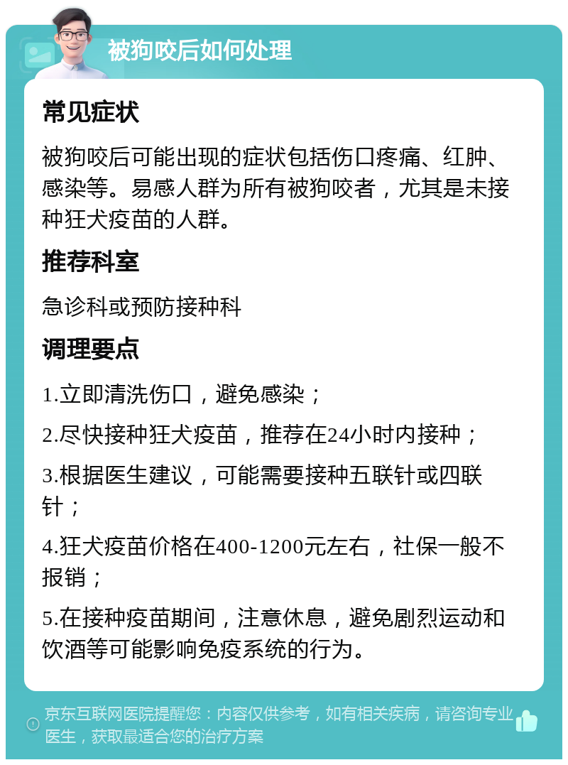 被狗咬后如何处理 常见症状 被狗咬后可能出现的症状包括伤口疼痛、红肿、感染等。易感人群为所有被狗咬者，尤其是未接种狂犬疫苗的人群。 推荐科室 急诊科或预防接种科 调理要点 1.立即清洗伤口，避免感染； 2.尽快接种狂犬疫苗，推荐在24小时内接种； 3.根据医生建议，可能需要接种五联针或四联针； 4.狂犬疫苗价格在400-1200元左右，社保一般不报销； 5.在接种疫苗期间，注意休息，避免剧烈运动和饮酒等可能影响免疫系统的行为。